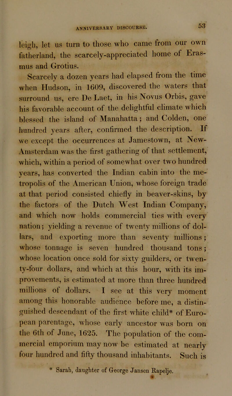 leiffh, let us turn to those who came from our own fatherland, the scarcely-appreciated home of Eras- mus and Grotius. Scarcely a dozen years had elapsed from the time when Hudson, in 1609, discovered the waters that surround us, ere De Laet, in his Novus Orbis, gave his favorable account of the delightful climate which blessed the island of Manahatta; and Colden, one hundred years after, confirmed the description. If we except the occurrences at Jamestown, at New- Amsterdam was the first gathering of that settlement, which, within a period of somewhat over two hundred years, has converted the Indian cabin into the me- tropolis of the American Union, whose foreign trade at that period consisted chiefly in beaver-skins, by the factors of the Dutch West Indian Company, and which now holds commercial ties with every nation; yielding a revenue of twenty millions of dol- lars, and exporting more than seventy millions; whose tonnage is seven hundred thousand tons; whose location once sold for sixty guilders, or twen- ty-four dollars, and which at this hour, with its im- provements, is estimated at more than three hundred millions of dollars. I see at this very moment among this honorable audience before me, a distin- guished descendant of the first white child* of Euro- pean parentage, whose early ancestor was born on tlie 6th of June, 1625. The population of the com- mercial emporium may now be estimated at nearly four hundred and fifty thousand inhabitants. Such is * Sarah, daughter of George Jansen Rapelje. f