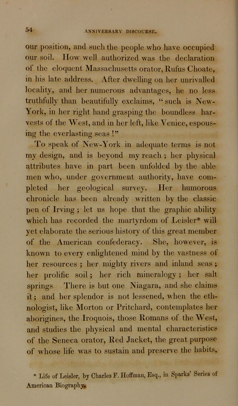 our position, and such the people who have occupied our soil. How well authorized was the declaration of the eloquent Massachusetts orator, Rufus Choate, in his late address. After dwelling on her unrivalled locality, and her numerous advantages, he no less truthfully than beautifully exclaims, “ such is New- York, in her right hand grasping the boundless har- vests of the West, and in her left, like Venice, espous- ing the everlasting seas 1” To speak of New-York in adequate terms is not my design, and is beyond my reach ; her physical attributes have in part been unfolded by the able men who, under government authority, have com- pleted her geological survey. Her humorous chronicle has been already written by the classic pen of Irving ; let us hope that the graphic ability which has recorded the martyrdom of Leisler* will yet elaborate the serious history of this great member of the American confederacy. She, however, is known to every enlightened mind by the vastness of her resources ; her mighty rivers and inland seas ; her prolific soil; her rich mineralogy; her salt springs. There is but one Niagara, and she claims it; and her splendor is not lessened, when the eth- nologist, like Morton or Pritchard, contemplates her aborigines, the Iroquois, those Romans of the West, and studies the physical and mental characteristics of the Seneca orator, Red Jacket, the great purpose of whose life was to sustain and preserve the habits, * Life of Leisler, by Charles F. Hoffman, Esq., in Sparks Series of American Biography^