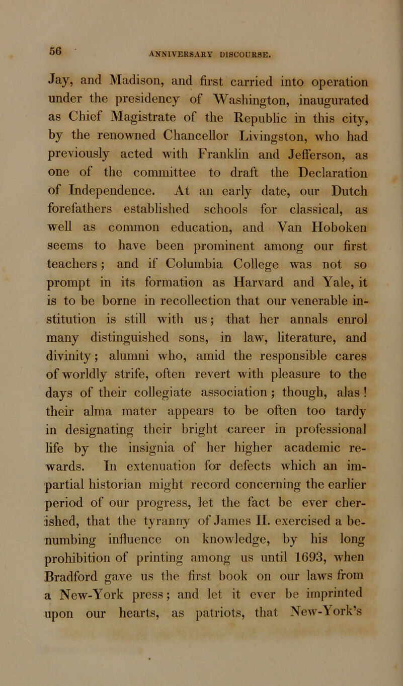 ANNIVERSARY DISCOURSE. Jay, and Madison, and first carried into operation under the presidency of Washington, inaugurated as Chief Magistrate of the Republic in this city, by the renowned Chancellor Livingston, who had previously acted with Franklin and Jefferson, as one of the committee to draft the Declaration of Independence. At an early date, our Dutch forefathers established schools for classical, as well as common education, and Van Hoboken seems to have been prominent among our first teachers; and if Columbia College was not so prompt in its formation as Harvard and Yale, it is to be borne in recollection that our venerable in- stitution is still with us; that her annals enrol many distinguished sons, in law, literature, and divinity; alumni who, amid the responsible cares of worldly strife, often revert with pleasure to the days of their collegiate association ; though, alas ! their alma mater appears to be often too tardy in designating their bright career in professional life by the insignia of her higher academic re- wards. In extenuation for defects which an im- partial historian might record concerning the earlier period of our progress, let the fact be ever cher- ished, that the tyranny of James II. exercised a be- numbing influence on knowledge, by his long prohibition of printing among us until 1693, when Bradford gave us the first book on our laws from a New-York press; and let it ever be imprinted upon our hearts, as patriots, that New-York’s