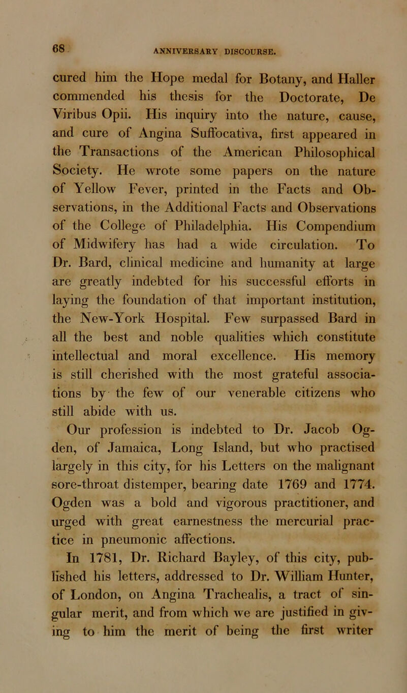 cured him the Hope medal for Botany, and Haller commended his thesis for the Doctorate, De Viribus Opii. His inquiry into the nature, cause, and cure of Angina Suffocativa, first appeared in the Transactions of the American Philosophical Society. He wrote some papers on the nature of Yellow Fever, printed in the Facts and Ob- servations, in the Additional Facts and Observations of the College of Philadelphia. His Compendium of Midwifery has had a wide circulation. To Dr. Bard, clinical medicine and humanity at large are greatly indebted for his successful efforts in laying the foundation of that important institution, the New-York Hospital. Few surpassed Bard in all the best and noble qualities which constitute intellectual and moral excellence. His memory is still cherished with the most grateful associa- tions by the few of our venerable citizens who still abide with us. Our profession is indebted to Dr. Jacob Og- den, of Jamaica, Long Island, but who practised largely in this city, for his Letters on the malignant sore-throat distemper, bearing date 1769 and 1774. Ogden was a bold and vigorous practitioner, and urged with great earnestness the mercurial prac- tice in pneumonic affections. In 1781, Dr. Richard Bayley, of this city, pub- lished his letters, addressed to Dr. William Hunter, of London, on Angina Trachealis, a tract of sin- gular merit, and from which we are justified in giv- ing to him the merit of being the first writer