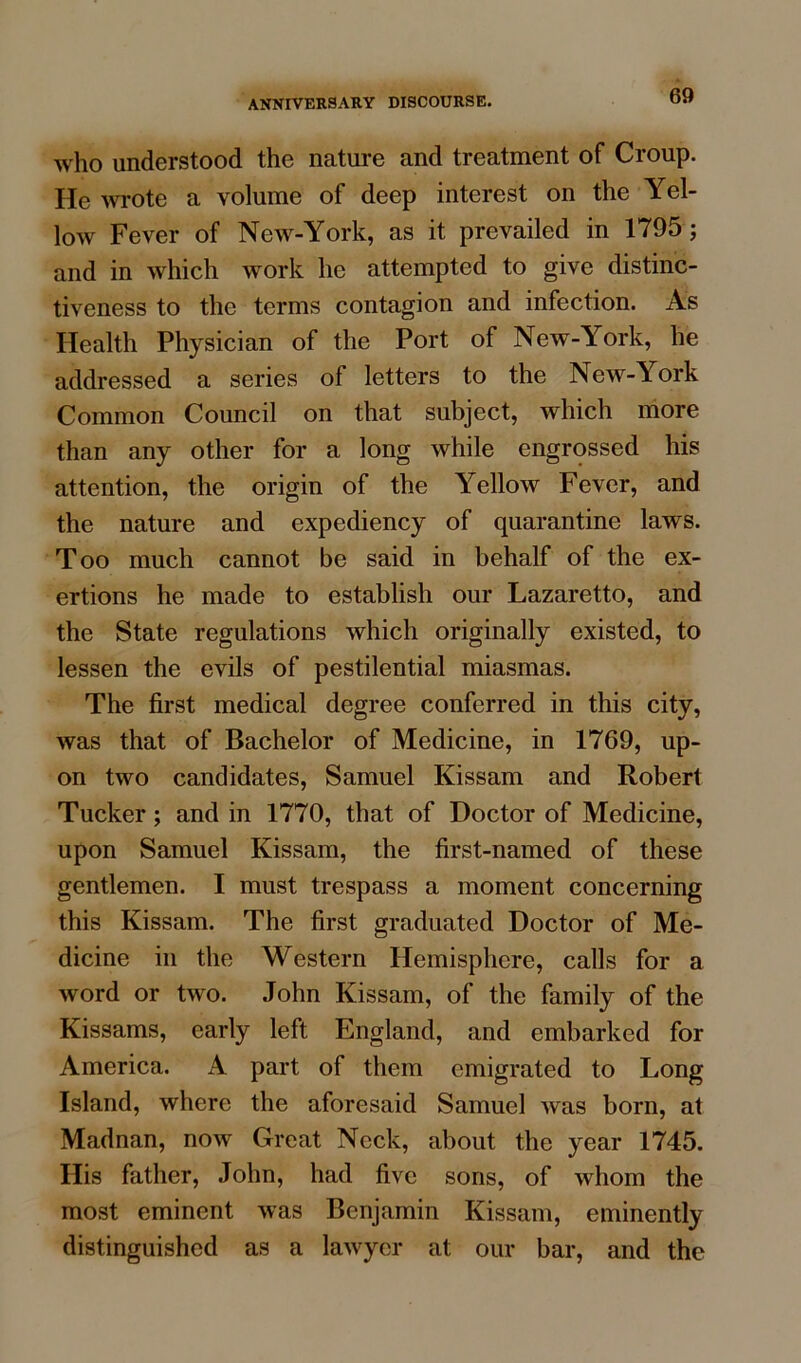 who understood the nature and treatment of Croup. He wrote a volume of deep interest on the Yel- low Fever of New-York, as it prevailed in 1795; and in which work he attempted to give distinc- tiveness to the terms contagion and infection. As Health Physician of the Port of New-York, he addressed a series of letters to the New-York Common Council on that subject, which more than any other for a long while engrossed his attention, the origin of the Yellow Fever, and the nature and expediency of quarantine laws. Too much cannot be said in behalf of the ex- ertions he made to establish our Lazaretto, and the State regulations which originally existed, to lessen the evils of pestilential miasmas. The first medical degree conferred in this city, was that of Bachelor of Medicine, in 1769, up- on two candidates, Samuel Kissam and Robert Tucker; and in 1770, that of Doctor of Medicine, upon Samuel Kissam, the first-named of these gentlemen. I must trespass a moment concerning this Kissam. The first graduated Doctor of Me- dicine in the Western Hemisphere, calls for a word or two. John Kissam, of the family of the Kissams, early left England, and embarked for America. A part of them emigrated to Long Island, where the aforesaid Samuel was born, at Madnan, now Great Neck, about the year 1745. His father, John, had five sons, of whom the most eminent was Benjamin Kissam, eminently distinguished as a lawyer at our bar, and the