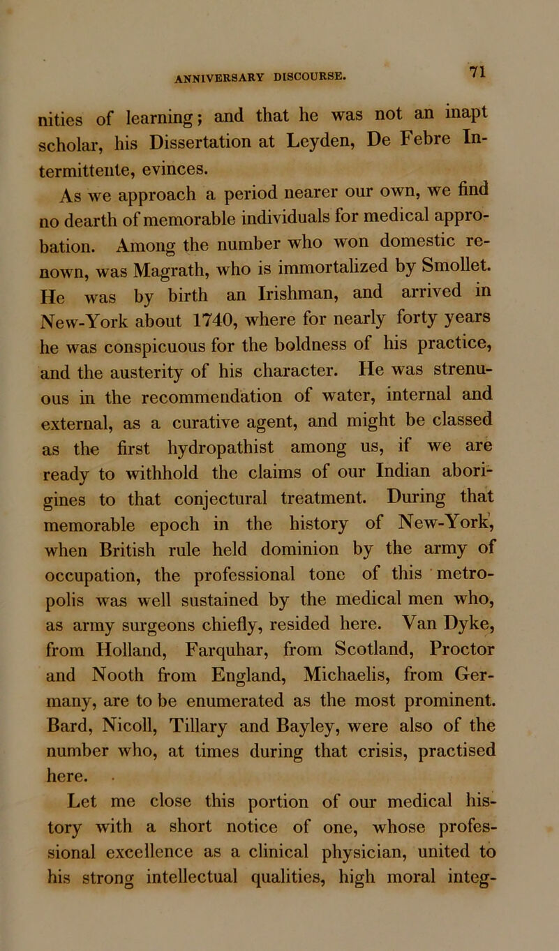 nities of learning; and that he was not an inapt scholar, his Dissertation at Leyden, De Febre In- termittente, evinces. As we approach a period nearer our own, we find no dearth of memorable individuals for medical appro- bation. Among the number who won domestic re- nown, was Magrath, who is immortalized by Smollet. He was by birth an Irishman, and arrived in New-York about 1740, where for nearly forty years he was conspicuous for the boldness of his practice, and the austerity of his character. He was strenu- ous in the recommendation of water, internal and external, as a curative agent, and might be classed as the first hydropathist among us, if we are ready to withhold the claims of our Indian abori- gines to that conjectural treatment. During that memorable epoch in the history of New-York, when British rule held dominion by the army of occupation, the professional tone of this metro- polis wets well sustained by the medical men who, as army surgeons chiefly, resided here. Van Dyke, from Holland, Farquhar, from Scotland, Proctor and Nooth from England, Michaelis, from Ger- many, are to be enumerated as the most prominent. Bard, Nicoll, Tillary and Bayley, were also of the number who, at times during that crisis, practised here. Let me close this portion of our medical his- tory with a short notice of one, whose profes- sional excellence as a clinical physician, united to his strong intellectual qualities, high moral integ-