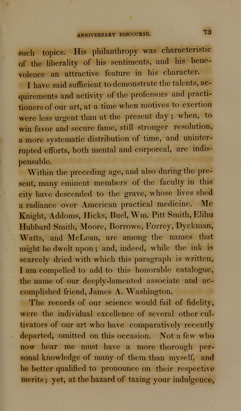 such topics. His philanthropy was characteristic of the liberality of his sentiments, and his bene- volence an attractive feature in his character. I have said sufficient to demonstrate the talents, ac- quirements and activity of the professors and piacti- tioners of our art, at a time when motives to exertion were less urgent than at the present day ; when, to win favor and secure fame, still stronger resolution, a more systematic distribution of time, and uninter- rupted efforts, both mental and corporeal, are indis- pensable. Within the preceding age, and also during the pre- sent, many eminent members of the faculty in this city have descended to the grave, whose lives shed a radiance over American practical medicine. Me Knight, Addoms, Hicks, Buel, Wm. Pitt Smith, Elihu Hubbard Smith, Moore, Borrowe, Forrey, Dyckman, Watts, and McLean, are among the names that might be dwelt upon; and, indeed, while the ink is scarcely dried with which this paragraph is written, I am compelled to add to this honorable catalogue, the name of our deeply-lamented associate and ac- complished friend, James A. Washington. The records of our science would fail of fidelity, were the individual excellence of several other cul- tivators of our art who have comparatively recently departed, omitted on this occasion. Not a few who now hear me must have a more thorough per- sonal knowledge of many of them than myself, and be better qualified to pronounce on their respective merits; yet, at the hazard of taxing your indulgence,