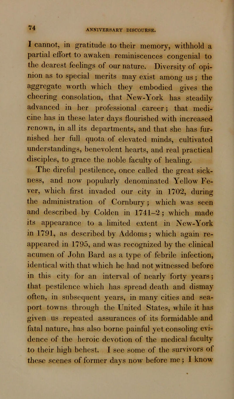 ANNIVERSARY DISCOURSE. I cannot, in gratitude to their memory, withhold a partial effort to awaken reminiscences congenial to the dearest feelings of our nature. Diversity of opi- nion as to special merits may exist among us; the aggregate worth which they embodied gives the cheering consolation, that New-York has steadily advanced in her professional career; that medi- cine has in these later days flourished with increased renown, in all its departments, and that she has fur- nished her full quota of elevated minds, cultivated understandings, benevolent hearts, and real practical disciples, to grace the noble faculty of healing. The direful pestilence, once called the great sick- ness, and now popularly denominated Yellow Fe- ver, which first invaded our city in 1702, during the administration of Cornbury; which was seen and described by Colden in 1741-2 ; which made its appearance to a limited extent in New-York in 1791, as described by Addoms; which again re- appeared in 1795, and was recognized by the clinical acumen of John Bard as a type of febrile infection, identical with that which he had not witnessed before in this city for an interval of nearly forty years; that pestilence which has spread death and dismay often, in subsequent years, in many cities and sea- port towns through the United States, while it has given us repeated assurances of its formidable and fatal nature, has also borne painful yet consoling evi- dence of the heroic devotion of the medical faculty to their high behest. I see some of the survivors of these scenes of former days now before me ; I know