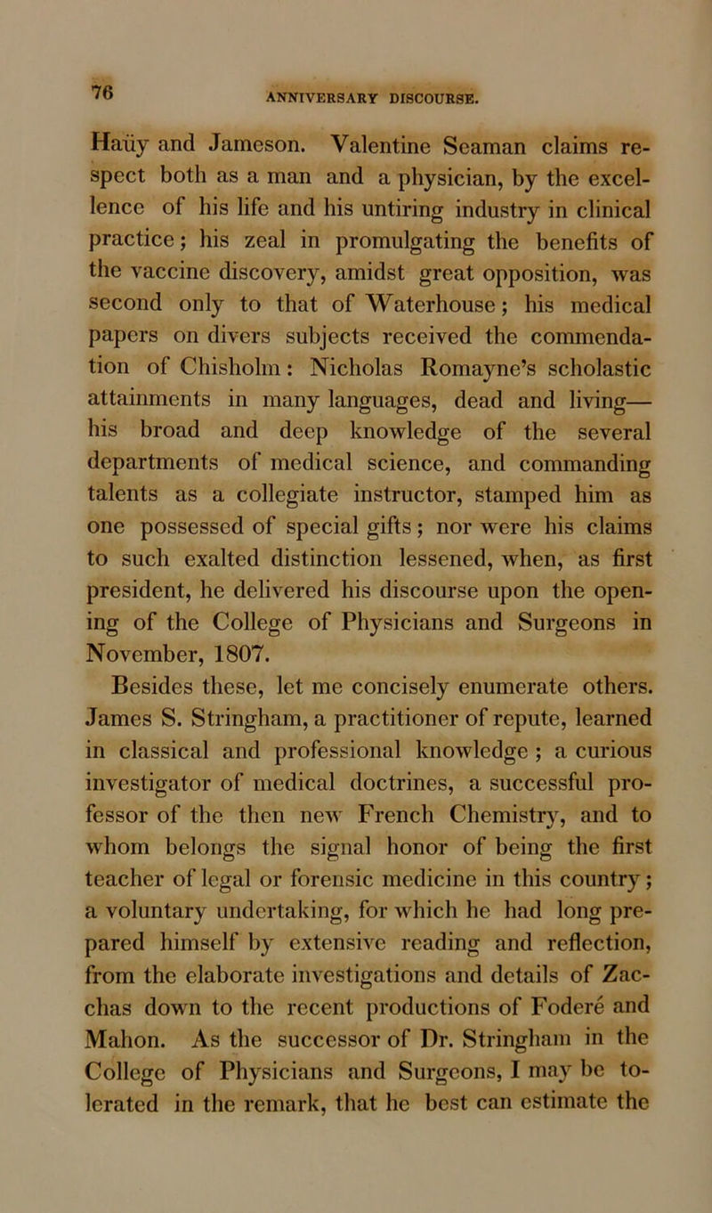 Haiiy and Jameson. Valentine Seaman claims re- spect both as a man and a physician, by the excel- lence of his life and his untiring industry in clinical practice; his zeal in promulgating the benefits of the vaccine discovery, amidst great opposition, was second only to that of Waterhouse; his medical papers on divers subjects received the commenda- tion of Chisholm: Nicholas Romayne’s scholastic attainments in many languages, dead and living— his broad and deep knowledge of the several departments of medical science, and commanding talents as a collegiate instructor, stamped him as one possessed of special gifts; nor were his claims to such exalted distinction lessened, when, as first president, he delivered his discourse upon the open- ing of the College of Physicians and Surgeons in November, 1807. Besides these, let me concisely enumerate others. James S. Stringham, a practitioner of repute, learned in classical and professional knowledge ; a curious investigator of medical doctrines, a successful pro- fessor of the then new French Chemistry, and to whom belongs the signal honor of being the first teacher of legal or forensic medicine in this country; a voluntary undertaking, for which he had long pre- pared himself by extensive reading and reflection, from the elaborate investigations and details of Zac- chas down to the recent productions of Fodere and Mahon. As the successor of Dr. Stringham in the College of Physicians and Surgeons, I may be to- lerated in the remark, that he best can estimate the