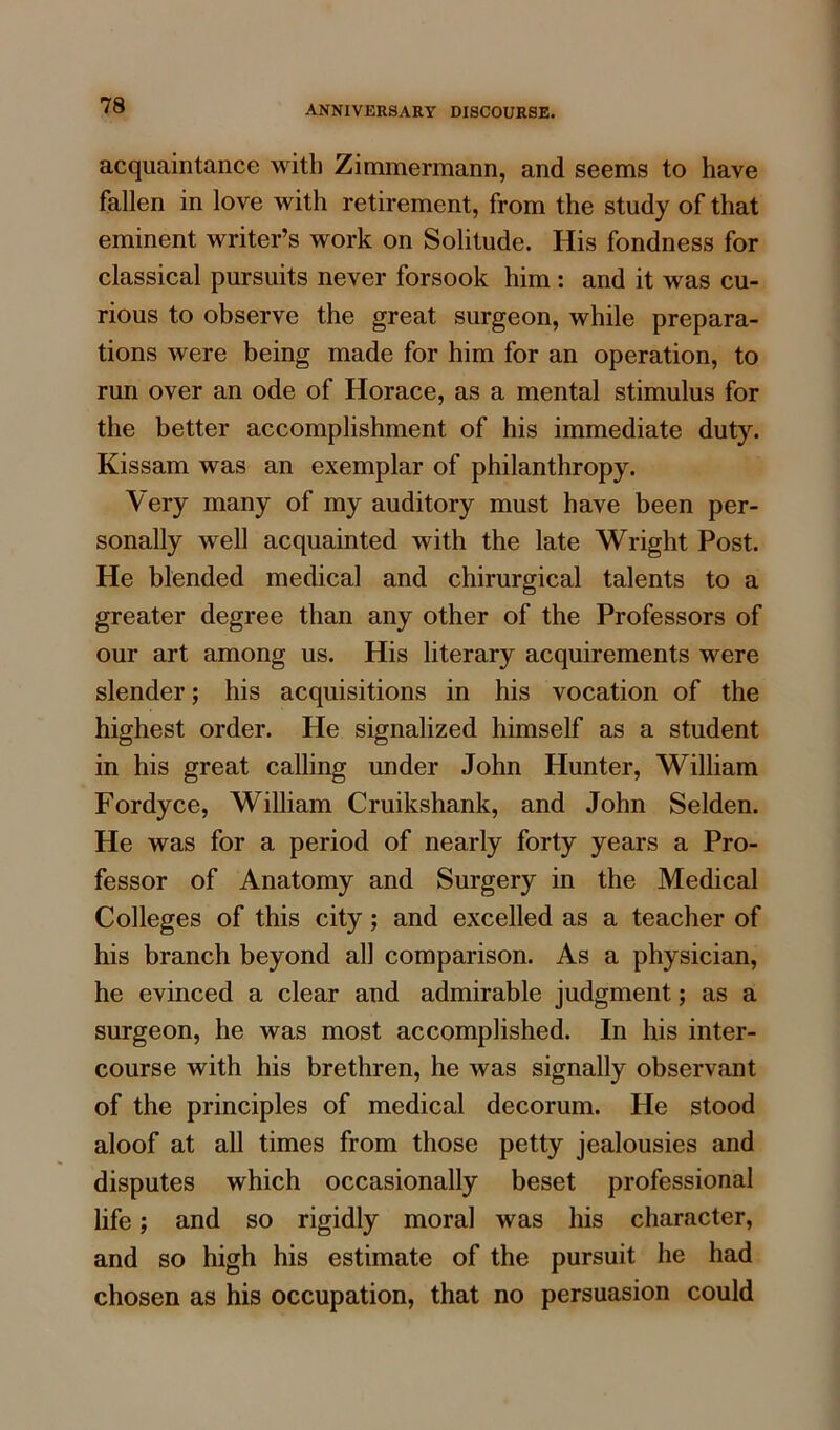 acquaintance with Zimmermann, and seems to have fallen in love with retirement, from the study of that eminent writer’s work on Solitude. His fondness for classical pursuits never forsook him: and it was cu- rious to observe the great surgeon, while prepara- tions were being made for him for an operation, to run over an ode of Horace, as a mental stimulus for the better accomplishment of his immediate duty. Kissam was an exemplar of philanthropy. Very many of my auditory must have been per- sonally well acquainted with the late Wright Post. He blended medical and chirurgical talents to a greater degree than any other of the Professors of our art among us. His literary acquirements were slender; his acquisitions in his vocation of the highest order. He signalized himself as a student in his great calling under John Hunter, William Fordyce, William Cruikshank, and John Selden. He was for a period of nearly forty years a Pro- fessor of Anatomy and Surgery in the Medical Colleges of this city; and excelled as a teacher of his branch beyond all comparison. As a physician, he evinced a clear and admirable judgment; as a surgeon, he was most accomplished. In his inter- course with his brethren, he was signally observant of the principles of medical decorum. He stood aloof at all times from those petty jealousies and disputes which occasionally beset professional life; and so rigidly moral was his character, and so high his estimate of the pursuit he had chosen as his occupation, that no persuasion could