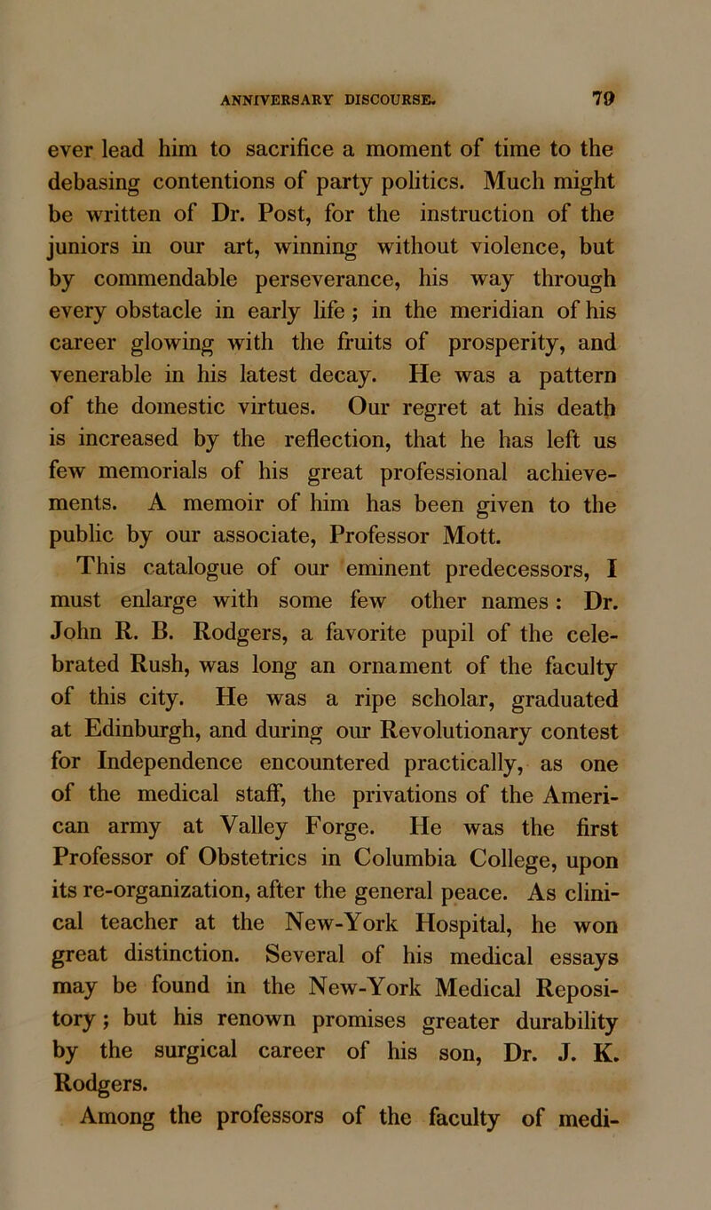 ever lead him to sacrifice a moment of time to the debasing contentions of party politics. Much might be written of Dr. Post, for the instruction of the juniors in our art, winning without violence, but by commendable perseverance, his way through every obstacle in early life; in the meridian of his career glowing with the fruits of prosperity, and venerable in his latest decay. He was a pattern of the domestic virtues. Our regret at his death is increased by the reflection, that he has left us few memorials of his great professional achieve- ments. A memoir of him has been given to the public by our associate, Professor Mott. This catalogue of our eminent predecessors, I must enlarge with some few other names: Dr. John R. B. Rodgers, a favorite pupil of the cele- brated Rush, was long an ornament of the faculty of this city. He was a ripe scholar, graduated at Edinburgh, and during our Revolutionary contest for Independence encountered practically, as one of the medical staff, the privations of the Ameri- can army at Valley Forge. He was the first Professor of Obstetrics in Columbia College, upon its re-organization, after the general peace. As clini- cal teacher at the New-York Hospital, he won great distinction. Several of his medical essays may be found in the New-York Medical Reposi- tory ; but his renown promises greater durability by the surgical career of his son, Dr. J. K. Rodgers. Among the professors of the faculty of medi-