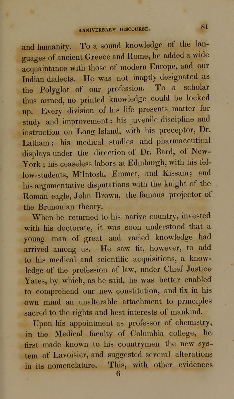 and humanity. To a sound knowledge of the lan- guages of ancient Greece and Rome, he added a wide acquaintance with those of modern Europe, and our Indian dialects. He was not inaptly designated as the Polyglot of our profession. To a scholar thus armed, no printed knowledge could be locked up. Every division of his life presents mattei foi study and improvement: his juvenile discipline and instruction on Long Island, with his preceptor, Dr. Latham; his medical studies and pharmaceutical displays under the direction of Dr. Bard, of New- York ; his ceaseless labors at Edinburgh, with his fel- low-students, M’Intosh, Emmet, and Kissam; and his argumentative disputations with the knight of the , Roman eagle, John Brown, the famous projector of the Brunonian theory. When he returned to his native country, invested with his doctorate, it was soon understood that a young man of great and varied knowledge had arrived among us. He saw fit, however, to add to his medical and scientific acquisitions, a know- ledge of the profession of law, under Chief Justice Yates, by which, as he said, he was better enabled to comprehend our new constitution, and fix in his own mind an unalterable attachment to principles sacred to the rights and best interests of mankind. Upon his appointment as professor of chemistry, in the Medical faculty of Columbia college, he first made known to his countrymen the new sys- tem of Lavoisier, and suggested several alterations in its nomenclature. This, with other evidences 6