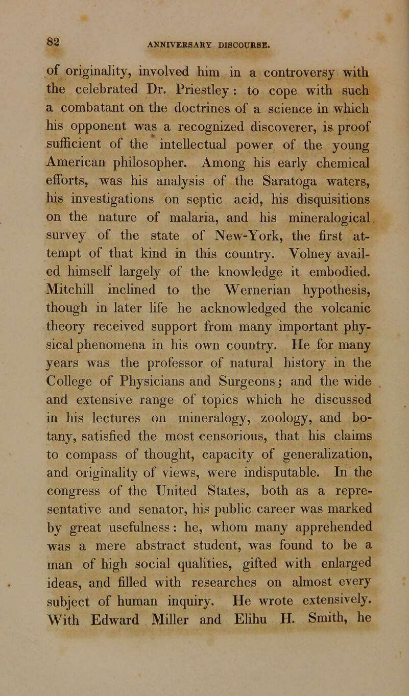 of originality, involved him in a controversy with the celebrated Dr. Priestley: to cope with such a combatant on the doctrines of a science in which his opponent was a recognized discoverer, is proof sufficient of the intellectual power of the young American philosopher. Among his early chemical efforts, was his analysis of the Saratoga waters, his investigations on septic acid, his disquisitions on the nature of malaria, and his mineralogical survey of the state of New-York, the first at- tempt of that kind in this country. Yolney avail- ed himself largely of the knowledge it embodied. Mitchill inclined to the Wernerian hypothesis, though in later life he acknowledged the volcanic theory received support from many important phy- sical phenomena in his own country. He for many years was the professor of natural history in the College of Physicians and Surgeons; and the wide and extensive range of topics which he discussed in his lectures on mineralogy, zoology, and bo- tany, satisfied the most censorious, that his claims to compass of thought, capacity of generalization, and originality of views, were indisputable. In the congress of the United States, both as a repre- sentative and senator, his public career was marked by great usefulness: he, whom many apprehended was a mere abstract student, was found to be a man of high social qualities, gifted with enlarged ideas, and filled with researches on almost every subject of human inquiry. He wrote extensively. With Edward Miller and Elihu H. Smith, he