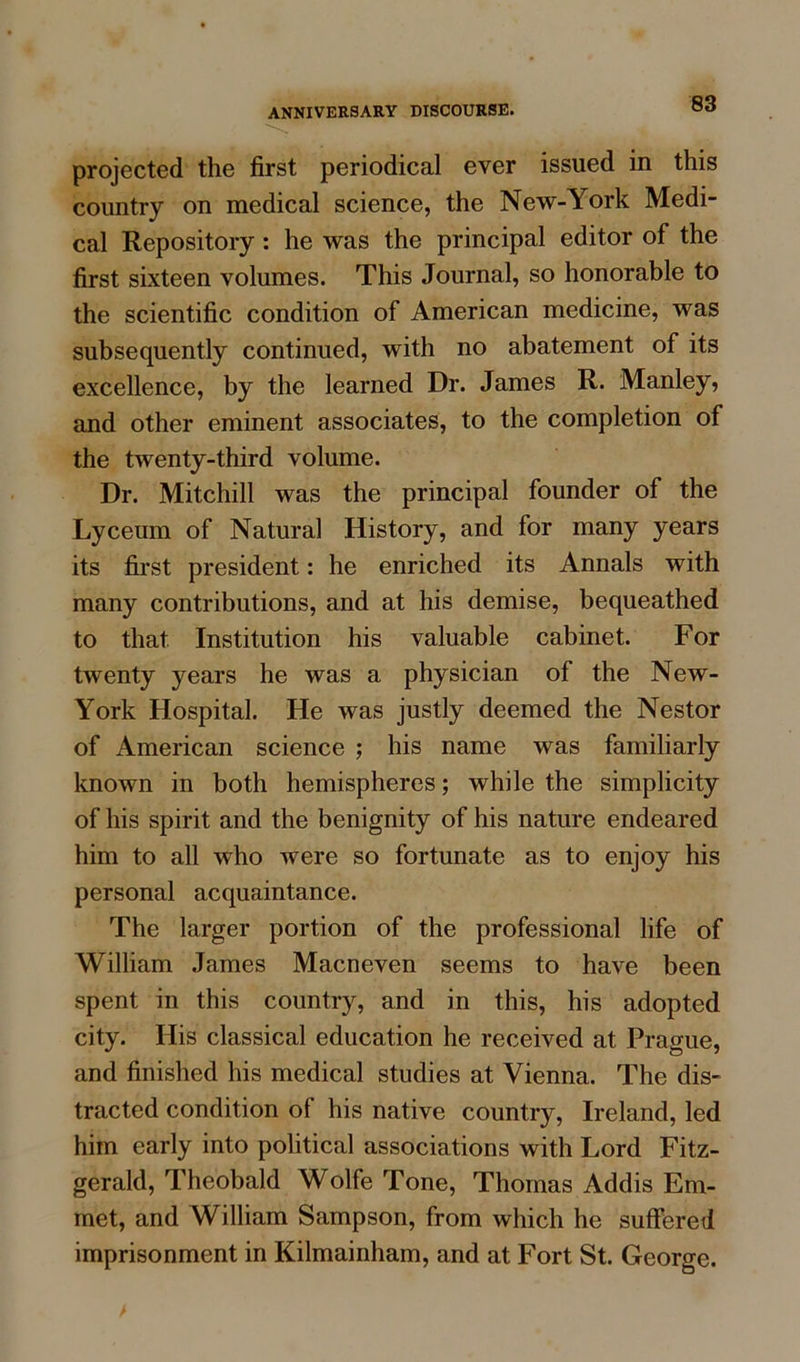 projected the first periodical ever issued in this country on medical science, the New-York Medi- cal Repository: he was the principal editor of the first sixteen volumes. This Journal, so honorable to the scientific condition of American medicine, was subsequently continued, with no abatement of its excellence, by the learned Dr. James R. Manley, and other eminent associates, to the completion of the twenty-third volume. Dr. Mitchill was the principal founder of the Lyceum of Natural History, and for many years its first president: he enriched its Annals with many contributions, and at his demise, bequeathed to that Institution his valuable cabinet. For twenty years he was a physician of the New- York Hospital. He was justly deemed the Nestor of American science ; his name was familiarly known in both hemispheres; while the simplicity of his spirit and the benignity of his nature endeared him to all who were so fortunate as to enjoy his personal acquaintance. The larger portion of the professional life of William James Macneven seems to have been spent in this country, and in this, his adopted city. His classical education he received at Prague, and finished his medical studies at Vienna. The dis- tracted condition of his native country, Ireland, led him early into political associations with Lord Fitz- gerald, Theobald Wolfe Tone, Thomas Addis Em- met, and William Sampson, from which he suffered imprisonment in Kilmainham, and at Fort St. George.