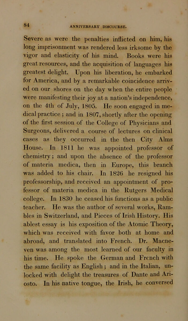 ANNIVERSARY DISCOURSE. Severe as were the penalties inflicted on him, his long imprisonment was rendered less irksome by the vigor and elasticity of his mind. Books were his great resources, and the acquisition of languages his greatest delight. Upon his liberation, he embarked for America, and by a remarkable coincidence arriv- ed on our shores on the day when the entire people were manifesting their joy at a nation’s independence, on the 4th of July, 1805. He soon engaged in me- dical practice ; and in 1807, shortly after the opening of the first session of the College of Physicians and Surgeons, delivered a course of lectures on clinical cases as they occurred in the then City Alms House. In 1811 he was appointed professor of chemistry; and upon the absence of the professor of materia medica, then in Europe, this branch was added to his chair. In 1826 he resigned his professorship, and received an appointment of pro- fessor of materia medica in the Rutgers Medical college. In 1830 he ceased his functions as a public teacher. He was the author of several works, Ram- bles in Switzerland, and Pieces of Irish History. His ablest essay is his exposition of the Atomic Theory, which was received with favor both at home and abroad, and translated into French. Dr. Macne- ven was among the most learned of our faculty in his time. He spoke the German and French with the same facility as English; and in the Italian, un- locked with delight the treasures of Dante and Ari- osto. In his native tongue, the Irish, he conversed