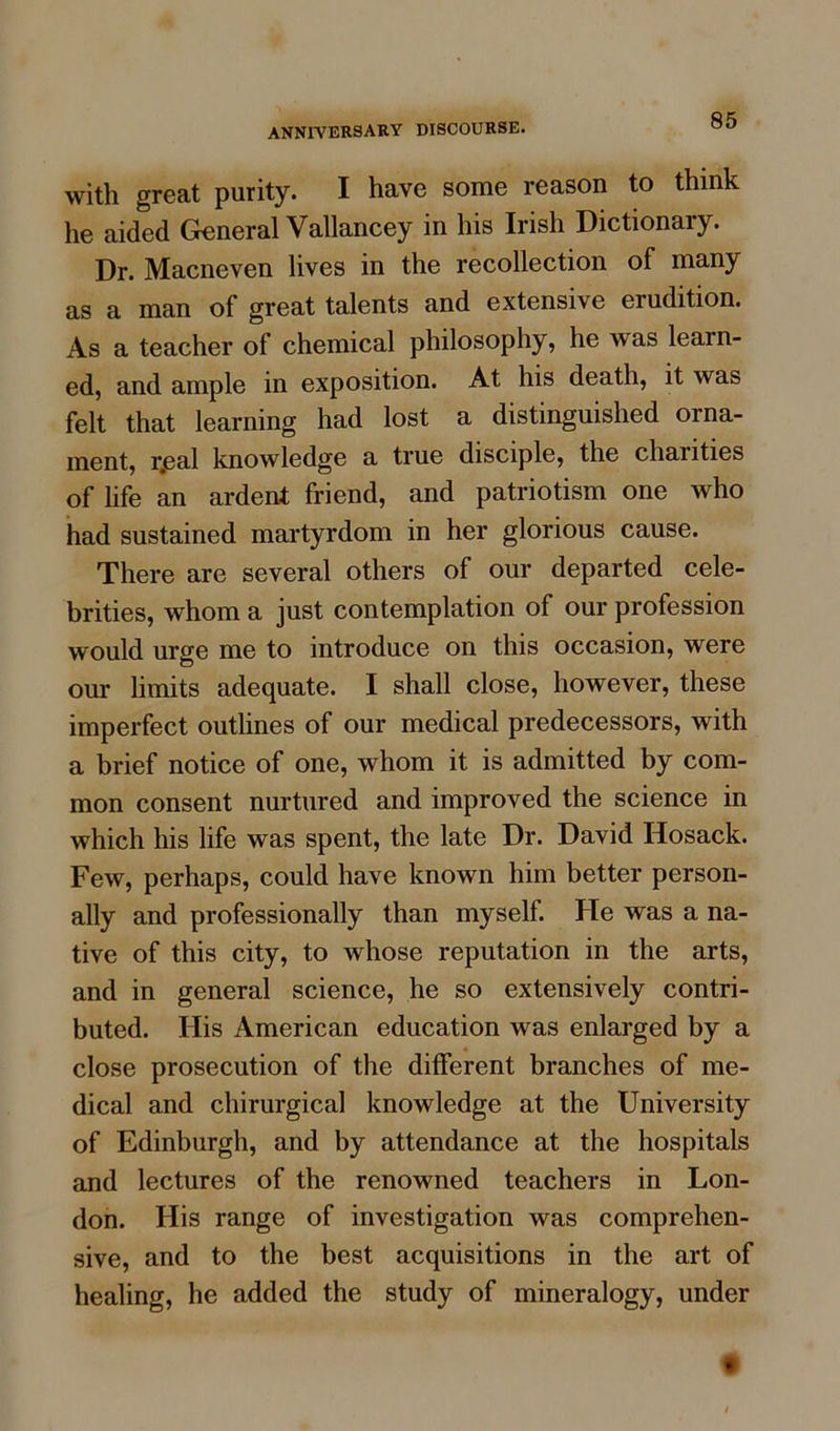 with great purity. I have some reason to think he aided General Vallancey in his Irish Dictionary. Dr. Macneven lives in the recollection of many as a man of great talents and extensive erudition. As a teacher of chemical philosophy, he was learn- ed, and ample in exposition. At his death, it was felt that learning had lost a distinguished orna- ment, r.eal knowledge a true disciple, the chaiities of life an ardent friend, and patriotism one who had sustained martyrdom in her glorious cause. There are several others of our departed cele- brities, whom a just contemplation of our profession would urge me to introduce on this occasion, were our limits adequate. I shall close, however, these imperfect outlines of our medical predecessors, with a brief notice of one, whom it is admitted by com- mon consent nurtured and improved the science in which his life was spent, the late Dr. David Hosack. Few, perhaps, could have known him better person- ally and professionally than myself. He was a na- tive of this city, to whose reputation in the arts, and in general science, he so extensively contri- buted. Ilis American education was enlarged by a close prosecution of the different branches of me- dical and cliirurgical knowledge at the University of Edinburgh, and by attendance at the hospitals and lectures of the renowned teachers in Lon- don. His range of investigation was comprehen- sive, and to the best acquisitions in the art of healing, he added the study of mineralogy, under