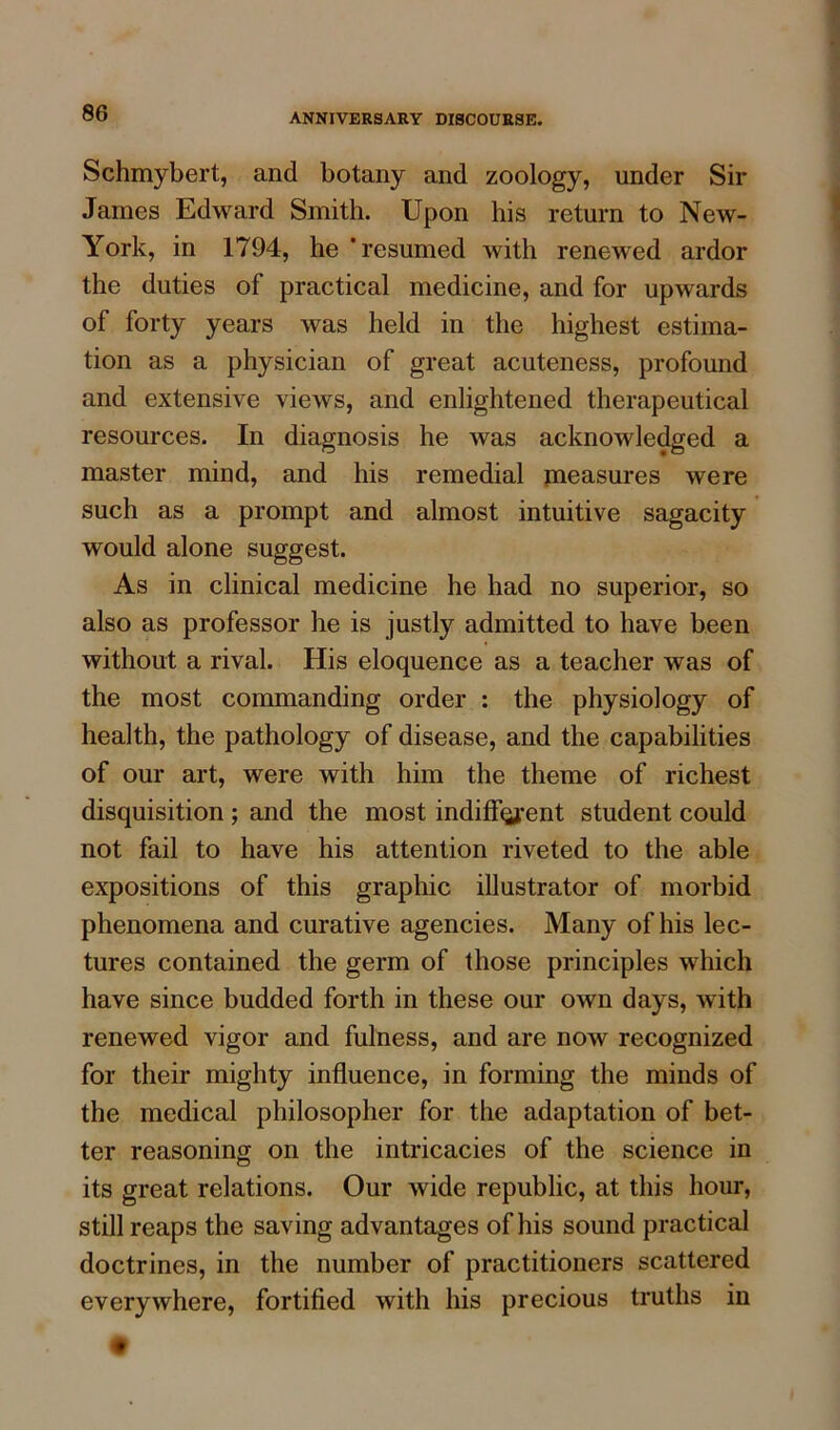 Schmybert, and botany and zoology, under Sir James Edward Smith. Upon his return to New- York, in 1794, he 'resumed with renewed ardor the duties of practical medicine, and for upwards of forty years was held in the highest estima- tion as a physician of great acuteness, profound and extensive views, and enlightened therapeutical resources. In diagnosis he was acknowledged a master mind, and his remedial measures were such as a prompt and almost intuitive sagacity would alone suggest. As in clinical medicine he had no superior, so also as professor he is justly admitted to have been without a rival. His eloquence as a teacher was of the most commanding order : the physiology of health, the pathology of disease, and the capabilities of our art, were with him the theme of richest disquisition ; and the most indiffqjrent student could not fail to have his attention riveted to the able expositions of this graphic illustrator of morbid phenomena and curative agencies. Many of his lec- tures contained the germ of those principles which have since budded forth in these our own days, with renewed vigor and fulness, and are now recognized for their mighty influence, in forming the minds of the medical philosopher for the adaptation of bet- ter reasoning on the intricacies of the science in its great relations. Our wide republic, at this hour, still reaps the saving advantages of his sound practical doctrines, in the number of practitioners scattered everywhere, fortified with his precious truths in