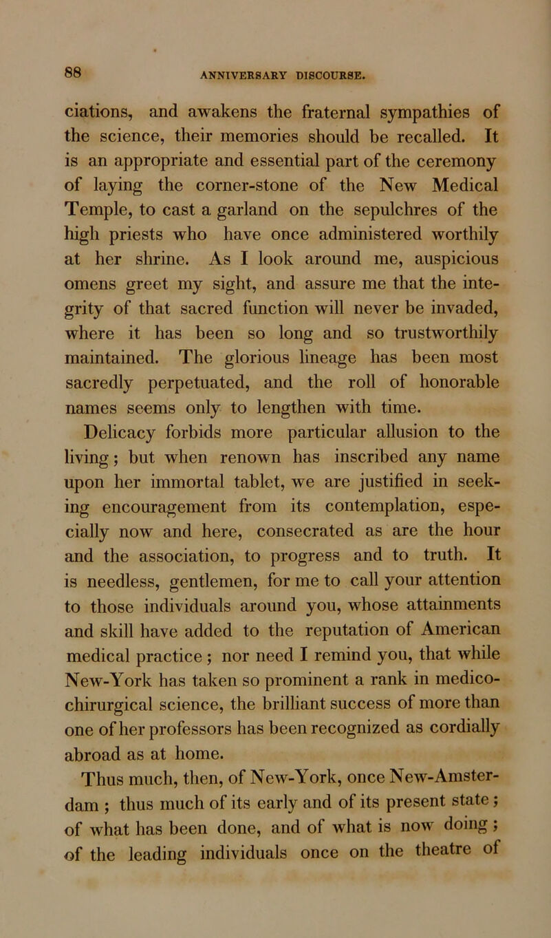 ciations, and awakens the fraternal sympathies of the science, their memories should be recalled. It is an appropriate and essential part of the ceremony of laying the corner-stone of the New Medical Temple, to cast a garland on the sepulchres of the high priests who have once administered worthily at her shrine. As I look around me, auspicious omens greet my sight, and assure me that the inte- grity of that sacred function will never be invaded, where it has been so long and so trustworthily maintained. The glorious lineage has been most sacredly perpetuated, and the roll of honorable names seems only to lengthen with time. Delicacy forbids more particular allusion to the living; but when renown has inscribed any name upon her immortal tablet, we are justified in seek- ing encouragement from its contemplation, espe- cially now and here, consecrated as are the hour and the association, to progress and to truth. It is needless, gentlemen, for me to call your attention to those individuals around you, whose attainments and skill have added to the reputation of American medical practice ; nor need I remind you, that while New-York has taken so prominent a rank in medico- chirurgical science, the brilliant success of more than one of her professors has been recognized as cordially abroad as at home. Thus much, then, of New-York, once New-Amster- dam ; thus much of its early and of its present state; of what has been done, and of what is now doing ; of the leading individuals once on the theatre of