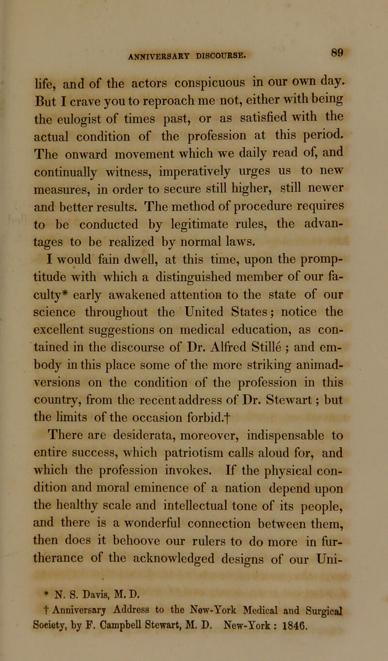 life, and of the actors conspicuous in our own day. But I crave you to reproach me not, either with being the eulogist of times past, or as satisfied with the actual condition of the profession at this period. The onward movement which we daily read of, and continually witness, imperatively urges us to new measures, in order to secure still higher, still newer and better results. The method of procedure requires to be conducted by legitimate rules, the advan- tages to be realized by normal laws. I would fain dwell, at this time, upon the promp- titude with which a distinguished member of our fa- culty* early awakened attention to the state of our science throughout the United States; notice the excellent suggestions on medical education, as con- tained in the discourse of Dr. Alfred Stille ; and em- body in this place some of the more striking animad- versions on the condition of the profession in this country, from the recent address of Dr. Stewart; but the limits of the occasion forbid.f There are desiderata, moreover, indispensable to entire success, which patriotism calls aloud for, and which the profession invokes. If the physical con- dition and moral eminence of a nation depend upon the healthy scale and intellectual tone of its people, and there is a wonderful connection between them, then does it behoove our rulers to do more in fur- therance of the acknowledged designs of our Uni- * N. S. Davis, M. D. t Anniversary Address to the New-York Medical and Surgical Society, by F. Campbell Stewart, M. D. New-York : 1846.