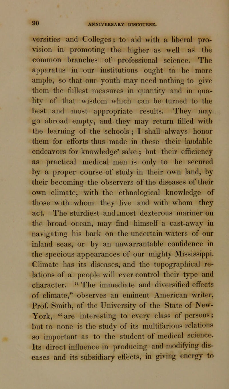 versities and Colleges; to aid with a liberal pro- vision in promoting the higher as well as the common branches of professional science. The apparatus in our institutions ought to be more ample, so that our youth may need nothing to give them the fullest measures in quantity and in qua- lity of that wisdom which can be turned to the best and most appropriate results. They may go abroad empty, and they may return filled with the learning of the schools ; I shall always honor them for efforts thus made in these their laudable endeavors for knowledge’ sake ; but their efficiency as practical medical men is only to be secured by a proper course of study in their own land, by their becoming the observers of the diseases of their own climate, with the ethnological knowledge of those with whom they live and with whom they act. The sturdiest and.most dexterous mariner on the broad ocean, may find himself a cast-away in navigating his bark on the uncertain waters of our inland seas, or by an unwarrantable confidence in the specious appearances of our mighty Mississippi. Climate has its diseases, and the topographical re- lations of a people will ever control their type and character. “ The immediate and diversified effects of climate,” observes an eminent American writer, Prof. Smith, of the University of the State of New- York, “ are interesting to every class of persons; but to none is the study of its multifarious relations so important as to the student of medical science. Its direct influence in producing and modifying dis- eases and its subsidiary effects, in giving energy to