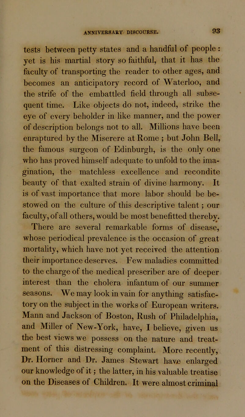 tests between petty states and a handful of people : yet is his martial story so faithful, that it has the faculty of transporting the reader to other ages, and becomes an anticipatory record of Waterloo, and the strife of the embattled field through all subse- quent time. Like objects do not, indeed, strike the eye of every beholder in like manner, and the power of description belongs not to all. Millions have been enraptured by the Miserere at Rome ; but John Bell, the famous surgeon of Edinburgh, is the only one who has proved himself adequate to unfold to the ima- gination, the matchless excellence and recondite beauty of that exalted strain of divine harmony. It is of vast importance that more labor should be be- stowed on the culture of this descriptive talent; our faculty, of all others, would be most benefitted thereby. There are several remarkable forms of disease, whose periodical prevalence is the occasion of great mortality, which have not yet received the attention their importance deserves. Few maladies committed to the charge of the medical prescriber are of deeper interest than the cholera infantum of our summer seasons. We may look in vain for anything satisfac- tory on the subject in the works of European writers. Mann and Jackson of Boston, Rush of Philadelphia, and Miller of New-York, have, I believe, given us the best views we possess on the nature and treat- ment of this distressing complaint. More recently, Dr. Horner and Dr. James Stewart have enlarged our knowledge of it; the latter, in his valuable treatise on the Diseases of Children. It were almost criminal