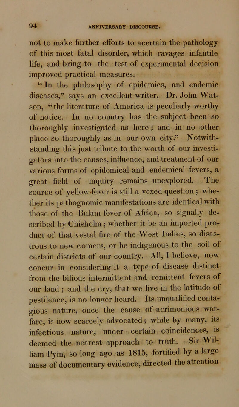 not to make further efforts to acertain the pathology of this most fatal disorder, which ravages infantile life, and bring to the test of experimental decision improved practical measures. “ In the philosophy of epidemics, and endemic diseases,” says an excellent writer, Dr. John Wat- son, “ the literature of America is peculiarly worthy of notice. In no country has the subject been so thoroughly investigated as here; and in no other place so thoroughly as in our own city.” Notwith- standing this just tribute to the worth of our investi- gators into the causes, influence, and treatment of our various forms of epidemical and endemical fevers, a great field of inquiry remains unexplored. The source of yellow-fever is still a vexed question; whe- ther its pathognomic manifestations are identical with those of the Bulam fever of Africa, so signally de- scribed by Chisholm; whether it be an imported pro- duct of that vestal fire of the West Indies, so disas- trous to new comers, or be indigenous to the soil of certain districts of our country. All, I believe, now concur in considering it a type of disease distinct from the bilious intermittent and remittent fevers of our land; and the cry, that we live in the latitude of pestilence, is no longer heard. Its unqualified conta- gious nature, once the cause of acrimonious war- fare, is now scarcely advocated; while by many, its infectious nature, under certain coincidences, is deemed the. nearest approach to truth. Sir Wil- liam Pym, so long ago as 1815, fortified by a large mass of documentary evidence, directed the attention