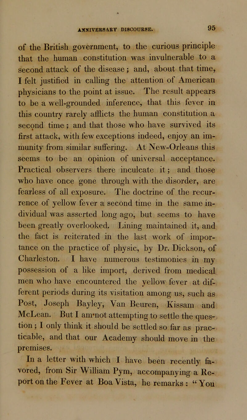 of the British government, to the curious principle that the human constitution was invulnerable to a second attack of the disease; and, about that time, I felt justified in calling the attention of American physicians to the point at issue. The result appears to be a well-grounded inference, that this fever in this country rarely afflicts the human constitution a second time : and that those who have survived its first attack, with few exceptions indeed, enjoy an im- munity from similar suffering. At New-Orleans this seems to be an opinion of universal acceptance. Practical observers there inculcate it; and those who have once gone through with the disorder, are fearless of all exposure. The doctrine of the recur- rence of yellow fever a second time in the same in- dividual was asserted long ago, but seems to have been greatly overlooked. Lining maintained it, and the fact is reiterated in the last work of impor- tance on the practice of physic, by Dr. Dickson, of Charleston. I have numerous testimonies in my possession of a like import, derived from medical men who have encountered the yellow fever at dif- ferent periods during its visitation among us, such as Post, Joseph Bayley, Van Beuren, Kissam and McLean. But I ammot attempting to settle the ques- tion ; I only think it should be settled so far as prac- ticable, and that our Academy should move in the premises. In a letter with which I have been recently fa- vored, from Sir William Pym, accompanying a Re- port on the Fever at Boa Vista, he remarks : “You