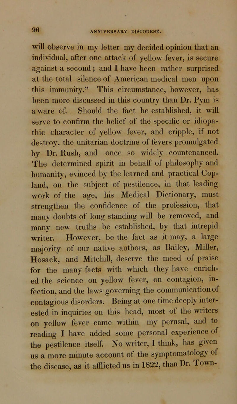 90 will observe in my letter my decided opinion that an individual, after one attack of yellow fever, is secure against a second ; and I have been rather surprised at the total silence of American medical men upon this immunity.” This circumstance, however, has been more discussed in this country than Dr. Pym is aware of. Should the fact be established, it will serve to confirm the belief of the specific or idiopa- thic character of yellow fever, and cripple, if not destroy, the Unitarian doctrine of fevers promulgated by Dr. Rush, and once so widely countenanced. The determined spirit in behalf of philosophy and humanity, evinced by the learned and practical Cop- land, on the subject of pestilence, in that leading work of the age, his Medical Dictionary, must strengthen the confidence of the profession, that many doubts of long standing will be removed, and many new truths be established, by that intrepid writer. However, be the fact as it may, a large majority of our native authors, as Bailey, Miller, Hosack, and Mitchill, deserve the meed of praise for the many facts with which they have enrich- ed the science on yellow fever, on contagion, in- fection, and the laws governing the communication of contagious disorders. Being at one time deeply inter- ested in inquiries on this head, most ol the writers on yellow fever came within my perusal, and to reading I have added some personal experience of the pestilence itself. No writer, I think, has given us a more minute account of the symptomatology of the disease, as it afflicted us in 1822, than Dr. Town-