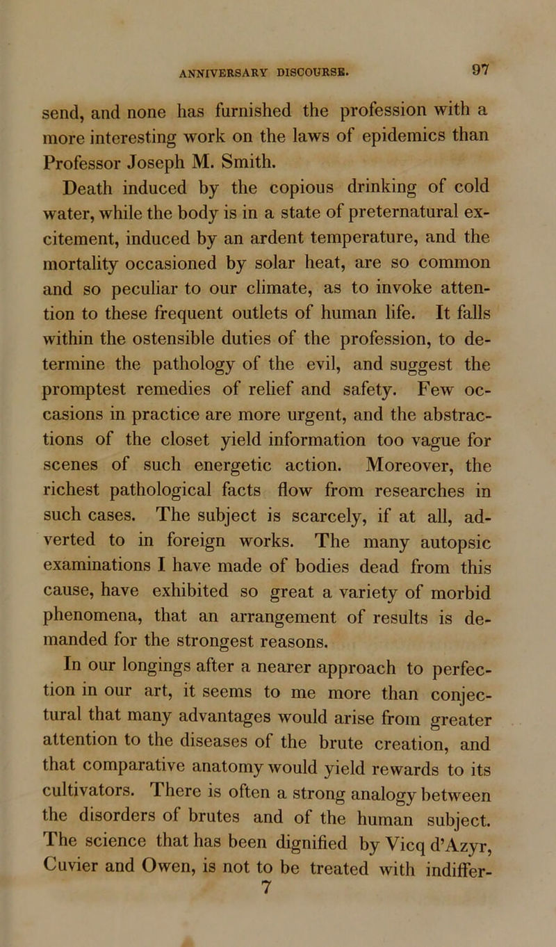 send, and none has furnished the profession with a more interesting work on the laws of epidemics than Professor Joseph M. Smith. Death induced by the copious drinking of cold water, while the body is in a state of preternatural ex- citement, induced by an ardent temperature, and the mortality occasioned by solar heat, are so common and so peculiar to our climate, as to invoke atten- tion to these frequent outlets of human life. It falls within the ostensible duties of the profession, to de- termine the pathology of the evil, and suggest the promptest remedies of relief and safety. Few oc- casions in practice are more urgent, and the abstrac- tions of the closet yield information too vague for scenes of such energetic action. Moreover, the richest pathological facts flow from researches in such cases. The subject is scarcely, if at all, ad- verted to in foreign works. The many autopsic examinations I have made of bodies dead from this cause, have exhibited so great a variety of morbid phenomena, that an arrangement of results is de- manded for the strongest reasons. In our longings after a nearer approach to perfec- tion in our art, it seems to me more than conjec- tural that many advantages would arise from greater attention to the diseases of the brute creation, and that comparative anatomy would yield rewards to its cultivators. There is often a strong analogy between the disorders ol brutes and of the human subject. The science that has been dignified by Vicq d’Azyr, Cuvier and Owen, is not to be treated with indiffer- 7