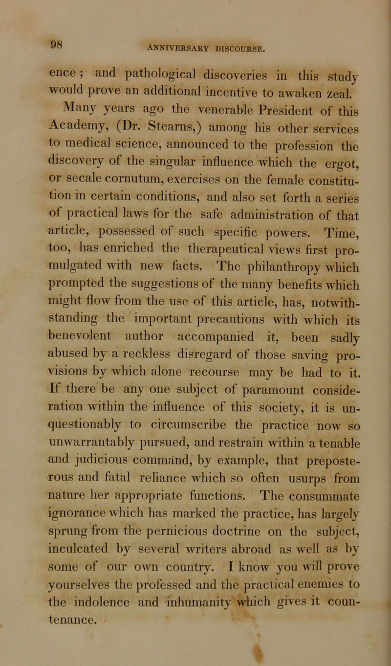 anniversary discourse. ence; and pathological discoveries in this study would prove an additional incentive to awaken zeal. Many years ago the venerable President of this Academy, (Dr. Steams,) among his other services to medical science, announced to the profession the discovery of the singular influence which the ergot, or secale cornutum, exercises on the female constitu- tion in certain conditions, and also set forth a series of practical laws for the safe administration of that article, possessed of such specific powers. Time, too, has enriched the therapeutical views first pro- mulgated with new facts. The philanthropy which prompted the suggestions of the many benefits which might flow from the use of this article, has, notwith- standing the important precautions with which its benevolent author accompanied it, been sadly abused by a reckless disregard of those saving pro- visions by which alone recourse may be had to it. If there be any one subject of paramount conside- ration within the influence of this society, it is un- questionably to circumscribe the practice now so unwarrantably pursued, and restrain within a tenable and judicious command, by example, that preposte- rous and fatal reliance which so often usurps from nature her appropriate functions. The consummate ignorance which has marked the practice, has largely sprung from the pernicious doctrine on the subject, inculcated by several writers abroad as well as by some of our own country. I know you will prove yourselves the professed and the practical enemies to the indolence and inhumanity which gives it coun- tenance.