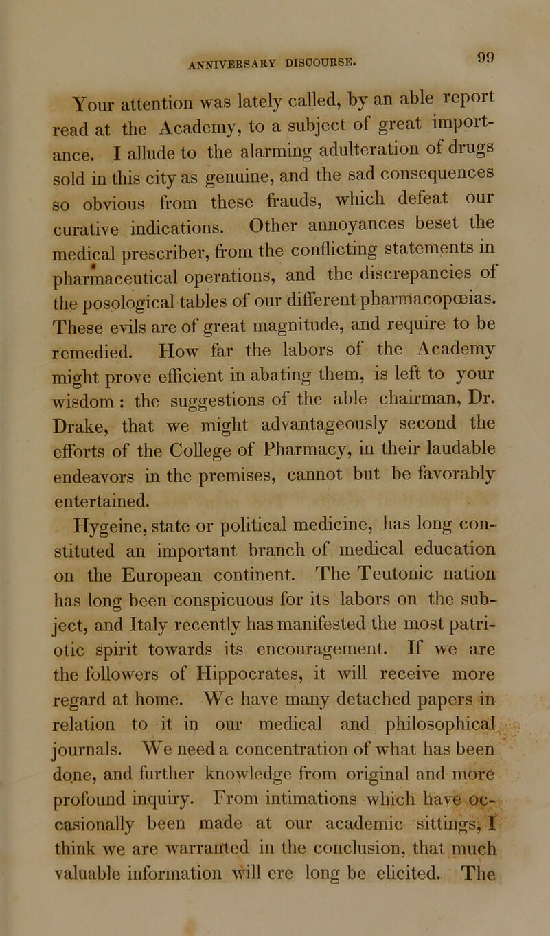 Your attention was lately called, by an able report read at the Academy, to a subject of great import- ance. I allude to the alarming adulteration ofdiugs sold in this city as genuine, and the sad consequences so obvious from these frauds, which defeat oui curative indications. Other annoyances beset the medical prescriber, from the conflicting statements in pharmaceutical operations, and the discrepancies of the posological tables of our different pharmacopoeias. These evils are of great magnitude, and require to be remedied. How far the labors of the Academy might prove efficient in abating them, is left to your wisdom : the suggestions of the able chairman, Dr. Drake, that we might advantageously second the efforts of the College of Pharmacy, in their laudable endeavors in the premises, cannot but be favorably entertained. Hygeine, state or political medicine, has long con- stituted an important branch of medical education on the European continent. The Teutonic nation has long been conspicuous for its labors on the sub- ject, and Italy recently has manifested the most patri- otic spirit towards its encouragement. If we are the followers of Hippocrates, it will receive more regard at home. We have many detached papers in relation to it in our medical and philosophical journals. We need a concentration of what has been done, and further knowledge from original and more profound inquiry. From intimations which have oc- casionally been made at our academic sittings, I think we are warranted in the conclusion, that much valuable information will ere long be elicited. The