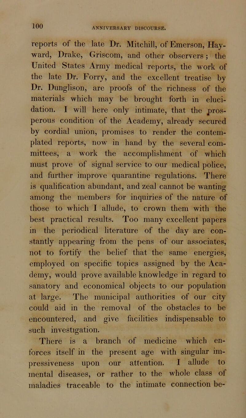 ANNIVERSARY DISCOURSE. reports of the late Dr. Mitchill, of Emerson, Hay- ward, Drake, Griscom, and other observers; the United States Army medical reports, the work of the late Dr. Forry, and the excellent treatise by Dr. Dunglison, are proofs of the richness of the materials which may be brought forth in eluci- dation. I will here only intimate, that the pros- perous condition of the Academy, already secured by cordial union, promises to render the contem- plated reports, now in hand by the several com- mittees, a work the accomplishment of which must prove of signal service to our medical police, and further improve quarantine regulations. There is qualification abundant, and zeal cannot be wanting among the members for inquiries of the nature of those to which I allude, to crown them with the best practical results. Too many excellent papers in the periodical literature of the day are con- stantly appearing from the pens of our associates, not to fortify the belief that the same energies, employed on specific topics assigned by the Aca- demy, would prove available knowledge in regard to sanatory and economical objects to our population at large. The municipal authorities of our city could aid in the removal of the obstacles to be encountered, and give facilities indispensable to such investigation. There is a branch of medicine which en- forces itself in the present age with singular im- pressiveness upon our attention. I allude to mental diseases, or rather to the whole class of maladies traceable to the intimate connection be-