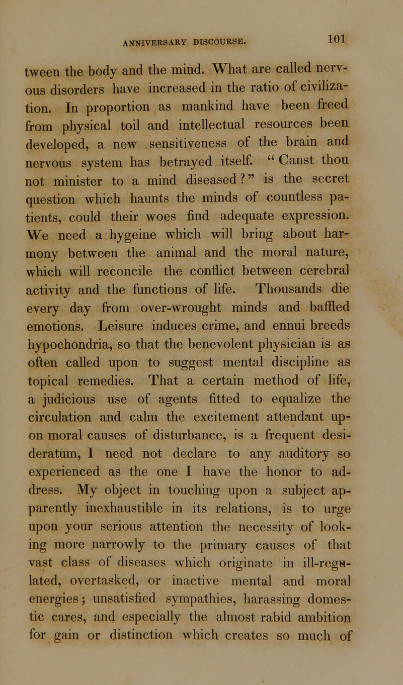 tween the body and the mind. What are called nerv- ous disorders have increased in the ratio of civiliza- tion. In proportion as mankind have been freed from physical toil and intellectual resources been developed, a new sensitiveness ol the brain and nervous system has betrayed itself. “ Canst thou not minister to a mind diseased ? ” is the secret question which haunts the minds of countless pa- tients, could their woes find adequate expression. We need a hygeine which will bring about har- mony between the animal and the moral nature, which will reconcile the conflict between cerebral activity and the functions of life. Thousands die every day from over-wrought minds and baffled emotions. Leisure induces crime, and ennui breeds hypochondria, so that the benevolent physician is as often called upon to suggest mental discipline as topical remedies. That a certain method of life, a judicious use of agents fitted to equalize the circulation and calm the excitement attendant up- on moral causes of disturbance, is a frequent desi- deratum, I need not declare to any auditory so experienced as the one I have the honor to ad- dress. My object in touching upon a subject ap- parently inexhaustible in its relations, is to urge upon your serious attention the necessity of look- ing more narrowly to the primary causes of that vast class of diseases which originate in ill-regu- lated, overtasked, or inactive mental and moral energies; unsatisfied sympathies, harassing domes- tic cares, and especially the almost rabid ambition for gain or distinction which creates so much of