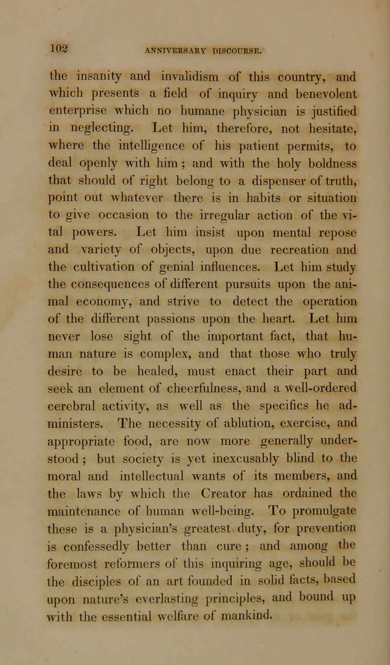 the insanity and invalidism of this country, and which presents a field of inquiry and benevolent enterprise which no humane physician is justified in neglecting. Let him, therefore, not hesitate, where the intelligence of his patient permits, to deal openly with him ; and with the holy boldness that should of right belong to a dispenser of truth, point out whatever there is in habits or situation to give occasion to the irregular action of the vi- tal powers. Let him insist upon mental repose and variety of objects, upon due recreation and the cultivation of genial influences. Let him study the consequences of different pursuits upon the ani- mal economy, and strive to detect the operation of the different passions upon the heart. Let him never lose sight of the important fact, that hu- man nature is complex, and that those who truly desire to be healed, must enact their part and seek an element of cheerfulness, and a well-ordered cerebral activity, as well as the specifics he ad- ministers. The necessity of ablution, exercise, and appropriate food, are now more generally under- stood ; but society is yet inexcusably blind to the moral and intellectual wants of its members, and the laws by which the Creator has ordained the maintenance of human well-being. To promulgate these is a physician’s greatest duty, for prevention is confessedly better than cure; and among the foremost reformers of this inquiring age, should be the disciples of an art founded in solid facts, based upon nature’s everlasting principles, and bound up with the essential welfare of mankind.