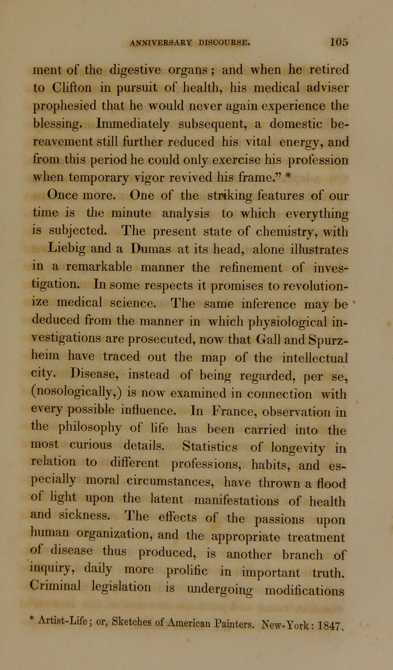 ment of the digestive organs; and when he retired to Clifton in pursuit of health, his medical adviser prophesied that he would never again experience the blessing. Immediately subsequent, a domestic be- reavement still further reduced his vital energy, and from this period he could only exercise his profession when temporary vigor revived his frame.” * Once more. One of the striking features of our time is the minute analysis to which everything is subjected. The present state of chemistry, with Liebig and a Dumas at its head, alone illustrates in a remarkable manner the refinement of inves- tigation. In some respects it promises to revolution- ize medical science. The same inference may be deduced from the manner in which physiological in- vestigations are prosecuted, now that Gall and Spurz- heim have traced out the map of the intellectual city. Disease, instead of being regarded, per se, (nosologically,) is now examined in connection with every possible influence. In France, observation in the philosophy of life has been carried into the most curious details. Statistics of longevity in relation to different professions, habits, and es- pecially moral circumstances, have thrown a flood of light upon the latent manifestations of health and sickness. The effects of the passions upon human organization, and the appropriate treatment of disease thus produced, is another branch of inquiry, daily more prolific in important truth. Criminal legislation is undergoing modifications * -Artist-Life; or, Sketches of American Painters. New-York: 1847,