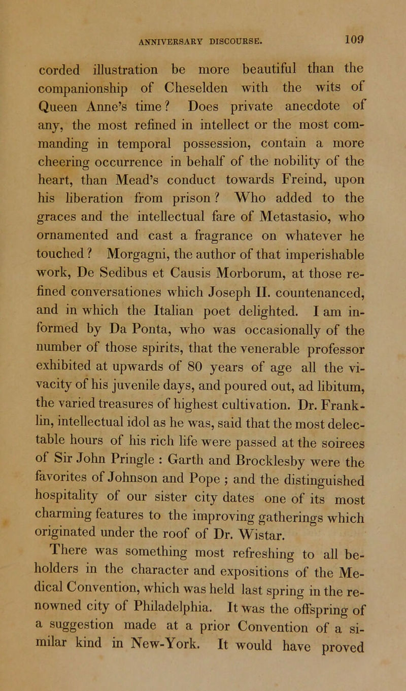 corded illustration be more beautiful than the companionship of Cheselden with the wits of Queen Anne’s time ? Does private anecdote of any, the most refined in intellect or the most com- manding in temporal possession, contain a more cheering occurrence in behalf of the nobility of the heart, than Mead’s conduct towards Freind, upon his liberation from prison ? Who added to the graces and the intellectual fare of Metastasio, who ornamented and cast a fragrance on whatever he touched ? Morgagni, the author of that imperishable work, De Sedibus et Causis Morborum, at those re- fined conversationes which Joseph II. countenanced, and in which the Italian poet delighted. I am in- formed by Da Ponta, who was occasionally of the number of those spirits, that the venerable professor exhibited at upwards of 80 years of age all the vi- vacity of his juvenile days, and poured out, ad libitum, the varied treasures of highest cultivation. Dr. Frank- lin, intellectual idol as he was, said that the most delec- table hours of his rich life were passed at the soirees of Sir John Pringle : Garth and Brocklesby were the favorites of Johnson and Pope ; and the distinguished hospitality of our sister city dates one of its most charming features to the improving gatherings which originated under the roof of Dr. Wistar. There was something most refreshing to all be- holders in the character and expositions of the Me- dical Convention, which was held last spring in the re- nowned city of Philadelphia. It was the offspring of a suggestion made at a prior Convention of a si- milar kind in New-York. It would have proved