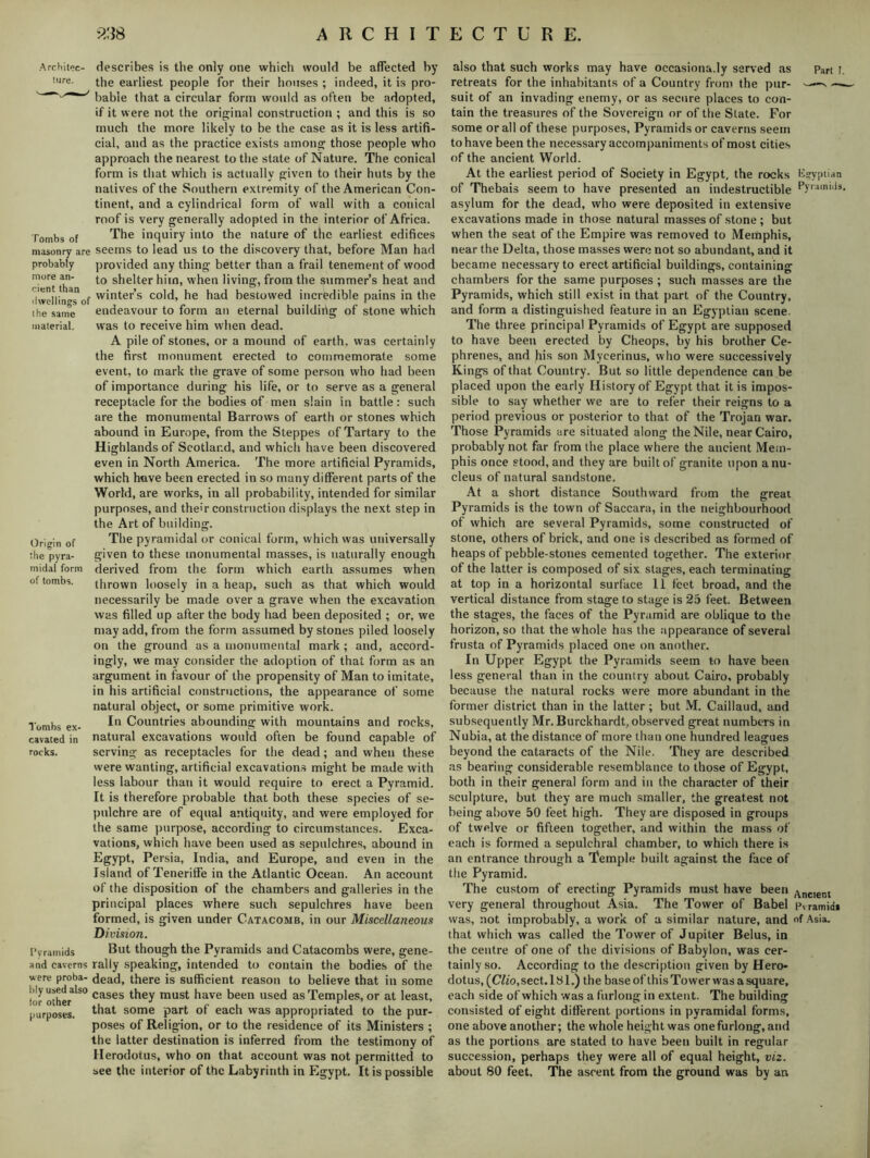 Architec- ture. Tombs of masonry are probably more an- cient than dwellings of the same material. Origin of the pyra- midal form of tombs. Tombs ex- cavated in rocks. describes is the only one which would be affected by the earliest people for their houses ; indeed, it is pro- bable that a circular form would as often be adopted, if it were not the original construction ; and this is so much the more likely to be the case as it is less artifi- cial, and as the practice exists among those people who approach the nearest to the state of Nature. The conical form is that which is actually given to their huts by the natives of the Southern extremity of the American Con- tinent, and a cylindrical form of wall with a conical roof is very generally adopted in the interior of Africa. The inquiry into the nature of the earliest edifices seems to lead us to the discovery that, before Man had provided any thing better than a frail tenement of wood to shelter him, when living, from the summer’s heat and winter’s cold, he had bestowed incredible pains in the endeavour to form an eternal building of stone which was to receive him when dead. A pile of stones, or a mound of earth, was certainly the first monument erected to commemorate some event, to mark the grave of some person who had been of importance during his life, or to serve as a general receptacle for the bodies of men slain in battle: such are the monumental Barrows of earth or stones which abound in Europe, from the Steppes of Tartary to the Hi ghlands of Scotland, and which have been discovered even in North America. The more artificial Pyramids, which have been erected in so many different parts of the World, are works, in all probability, intended for similar purposes, and their construction displays the next step in the Art of building. The pyramidal or conical form, which was universally given to these monumental masses, is naturally enough derived from the form which earth assumes when thrown loosely in a heap, such as that which would necessarily be made over a grave when the excavation was filled up after the body had been deposited ; or, we may add, from the form assumed by stones piled loosely on the ground as a monumental mark ; and, accord- ingly, we may consider the adoption of that form as an argument in favour of the propensity of Man to imitate, in his artificial constructions, the appearance of some natural object, or some primitive work. In Countries abounding with mountains and rocks, natural excavations would often be found capable of serving as receptacles for the dead; and when these were wanting, artificial excavations might be made with less labour than it would require to erect a Pyramid. It is therefore probable that both these species of se- pulchre are of equal antiquity, and were employed for the same purpose, according to circumstances. Exca- vations, which have been used as sepulchres, abound in Egypt, Persia, India, and Europe, and even in the Island of Teneriffe in the Atlantic Ocean. An account of the disposition of the chambers and galleries in the principal places where such sepulchres have been formed, is given under Catacomb, in our Miscellaneous Division. Pyramids But though the Pyramids and Catacombs were, gene- and caverns rally speaking, intended to contain the bodies of the were proba- dead, there is sufficient reason to believe that in some tor other1150 cases they must have been used as Temples, or at least, purposes, that some part of each was appropriated to the pur- poses of Religion, or to the residence of its Ministers ; the latter destination is inferred from the testimony of Herodotus, who on that account was not permitted to see the interior of the Labyrinth in Egypt. It is possible also that such works may have occasiona.ly served as Part l. retreats for the inhabitants of a Country from the pur- ——v — suit of an invading enemy, or as secure places to con- tain the treasures of the Sovereign or of the Slate. For some or all of these purposes, Pyramids or caverns seem to have been the necessary accompaniments of most cities of the ancient World. At the earliest period of Society in Egypt, the rocks Egyptian of Thebais seem to have presented an indestructible pyr:iinul3* asylum for the dead, who were deposited in extensive excavations made in those natural masses of stone; but when the seat of the Empire was removed to Memphis, near the Delta, those masses were not so abundant, and it became necessary to erect artificial buildings, containing chambers for the same purposes ; such masses are the Pyramids, which still exist in that part of the Country, and form a distinguished feature in an Egyptian scene. The three principal Pyramids of Egypt are supposed to have been erected by Cheops, by his brother Ce- phrenes, and his son Myeerinus, who were successively Kings of that Country. But so little dependence can be placed upon the early History of Egypt that it is impos- sible to say whether we are to refer their reigns to a period previous or posterior to that of the Trojan war. Those Pyramids are situated along the Nile, near Cairo, probably not far from the place where the ancient Mem- phis once stood, and they are built of granite upon a nu- cleus of natural sandstone. At a short distance Southward from the great Pyramids is the town of Saccara, in the neighbourhood of which are several Pyramids, some constructed of stone, others of brick, and one is described as formed of heaps of pebble-stones cemented together. The exterior of the latter is composed of six stages, each terminating at top in a horizontal surface 11 feet broad, and the vertical distance from stage to stage is 25 feet. Between the stages, the faces of the Pyramid are oblique to the horizon, so that the whole has the appearance of several frusta of Pyramids placed one on another. In Upper Egypt the Pyramids seem to have been less general than in the country about Cairo, probably because the natural rocks were more abundant in the former district than in the latter; but M. Caillaud, and subsequently Mr. Burckhardt, observed great numbers in Nubia, at the distance of more than one hundred leagues beyond the cataracts of the Nile. They are described as bearing considerable resemblance to those of Egypt, both in their general form and in the character of their sculpture, but they are much smaller, the greatest not being above 50 feet high. They are disposed in groups of twelve or fifteen together, and within the mass of each is formed a sepulchral chamber, to which there is an entrance through a Temple built against the face of the Pyramid. The custom of erecting Pyramids must have been ^nclent very general throughout Asia. The Tower of Babel Pyramid* was, not improbably, a work of a similar nature, and of Asia, that which was called the Tower of Jupiter Belus, in the centre of one of the divisions of Babylon, was cer- tainly so. According to the description given by Hero- dotus, (C?io, sect. 18 1.) the base of this Tower was a square, each side of which was a furlong in extent. The building consisted of eight different portions in pyramidal forms, one above another; the whole height was onefurlong, and as the portions are stated to have been built in regular succession, perhaps they were all of equal height, viz. about 80 feet. The ascent from the ground was by an