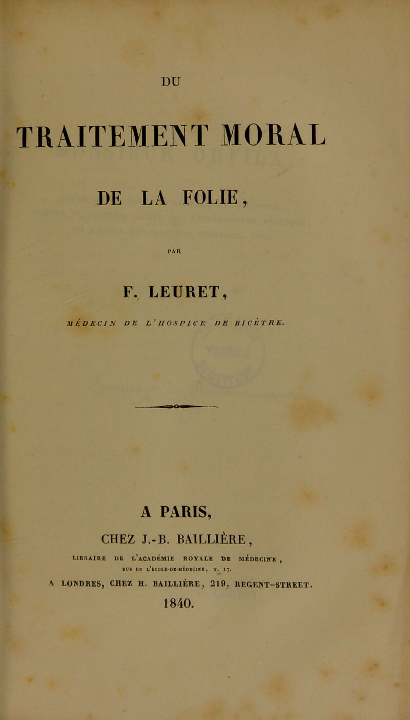 TRAITEMENT MORAE DE LA FOLIE, F. LEURET, MÉDECIN DE L’HOSPICE DE B / C ET RE. A PARIS, CHEZ J.-B. BAILLIÈRE , LIBRAIRE DE D’ACADÉMIE ROYALE DE MEDECIKK , ■ UB DU L’iCOLS-DB MtDBCinB, N. 17. A LONDRES, CHEZ H. BAILLIÈRE, 210, REGENT-STREET. 1840.