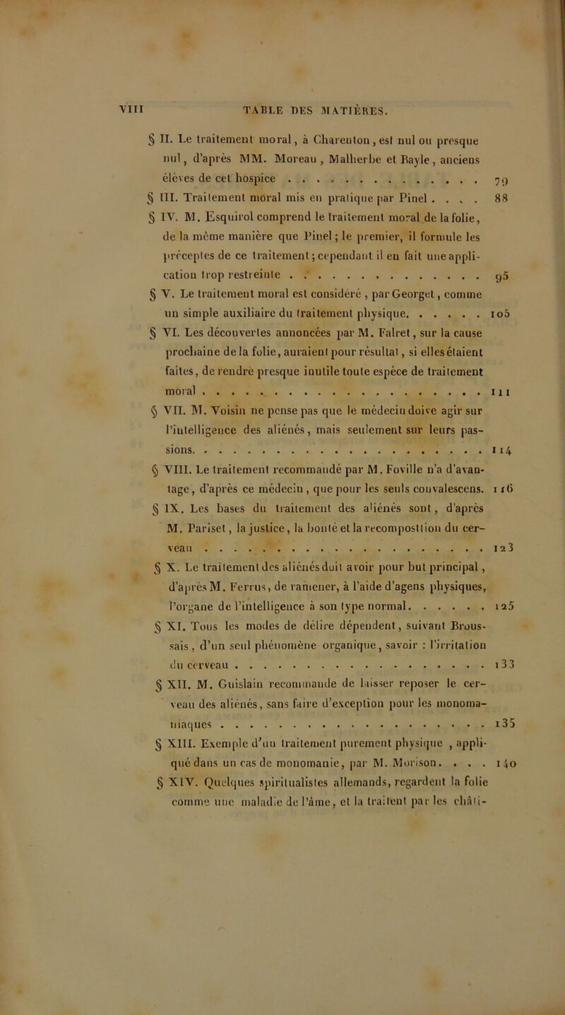 § II. Le traitement moral, à Chareuton, est nul ou presque nul, d’après MM. Moreau, Malherbe et Bayle, anciens élèves de cet hospice § III. Traitement moral mis en pratique par Pinel .... 88 § IV. M. Esquirol comprend le traitement moral de la folie, de la même manière que Pinel ; le premier, il formule les préceptes de ce traitement ; cependant il eu fait une appli- cation trop restreinte . <p § V. Le traitement moral est considéré , parGeorget, comme un simple auxiliaire du traitement physique io5 § VI. Les découvertes annoncées par M. Falret, sur la cause prochaine de la folie, auraient pour résultat, si elles étaient faites, de rendre presque inutile toute espèce de traitement moral m § VIL M. Voisin ne pense pas que le médecin doive agir sur l’intelligence des aliénés, mais seulement sur leurs pas- sions 114 § VIII. Le traitement recommandé par M. Foville n’a d’avan- tage, d’après ce médecin , que pour les seuls couvalescens. i x(> § IX. Les bases du traitement des aliénés sont, d’après M. Pariset, la justice, la bonté et la recomposition du cer- veau 123 § X. Le traitement des aliénés doit avoir pour but principal, d’après M. Ferrus, de ramener, à l'aide d’agens physiques, l’organe de l’intelligence à son type normal 125 § XI. Tous les modes de délire dépendent, suivant Brous- sais , d’un seul phénomène organique, savoir : l’irritation du cerveau î 33 § XII. M. Guislain recommande de laisser reposer le cer- veau des aliénés, sans faire d’exception pour les monoma- niaques i35 § XIII. Exemple d’un traitement purement physique , appli- qué dans un cas de monomauie, par M. Morison. . . . i .',o § XIV. Quelques spiritualistes allemands, regardent la folie connue une maladie de Pâme, et la traitent par les chàti-