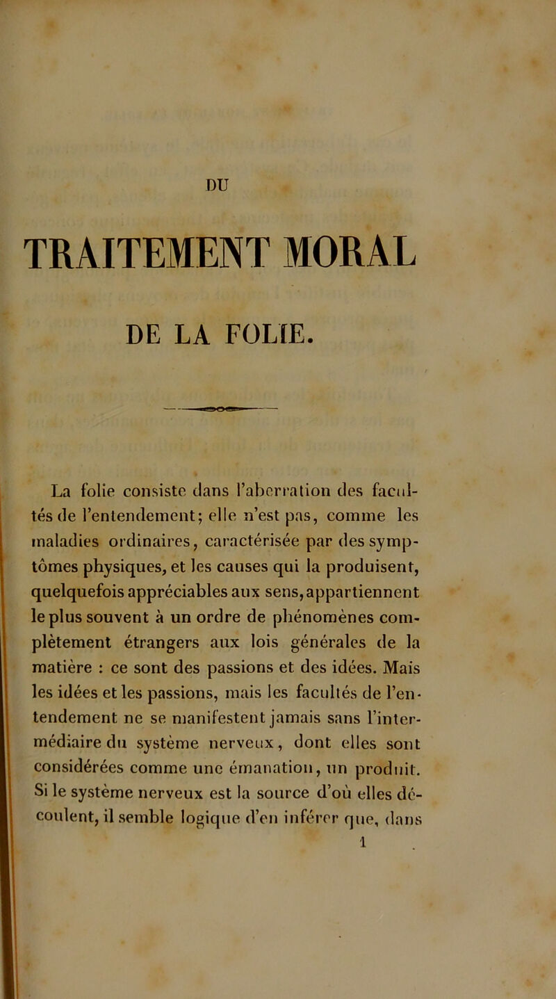 DU TRAITEMENT MORAL DE LA FOLIE. La folie consiste clans l’aberration des facul- tés de l’entendement; elle n’est pas, comme les maladies ordinaires, caractérisée par des symp- tômes physiques, et les causes qui la produisent, quelquefois appréciables aux sens, appartiennent le plus souvent à un ordre de phénomènes com- plètement étrangers aux lois générales de la matière : ce sont des passions et des idées. Mais les idées et les passions, mais les facultés de l’en- tendement ne se manifestent jamais sans l’inter- médiaire du système nerveux, dont elles sont considérées comme une émanation, un produit. Si le système nerveux est la source d’où elles dé- coulent, il semble logique d’en inférer que, dans