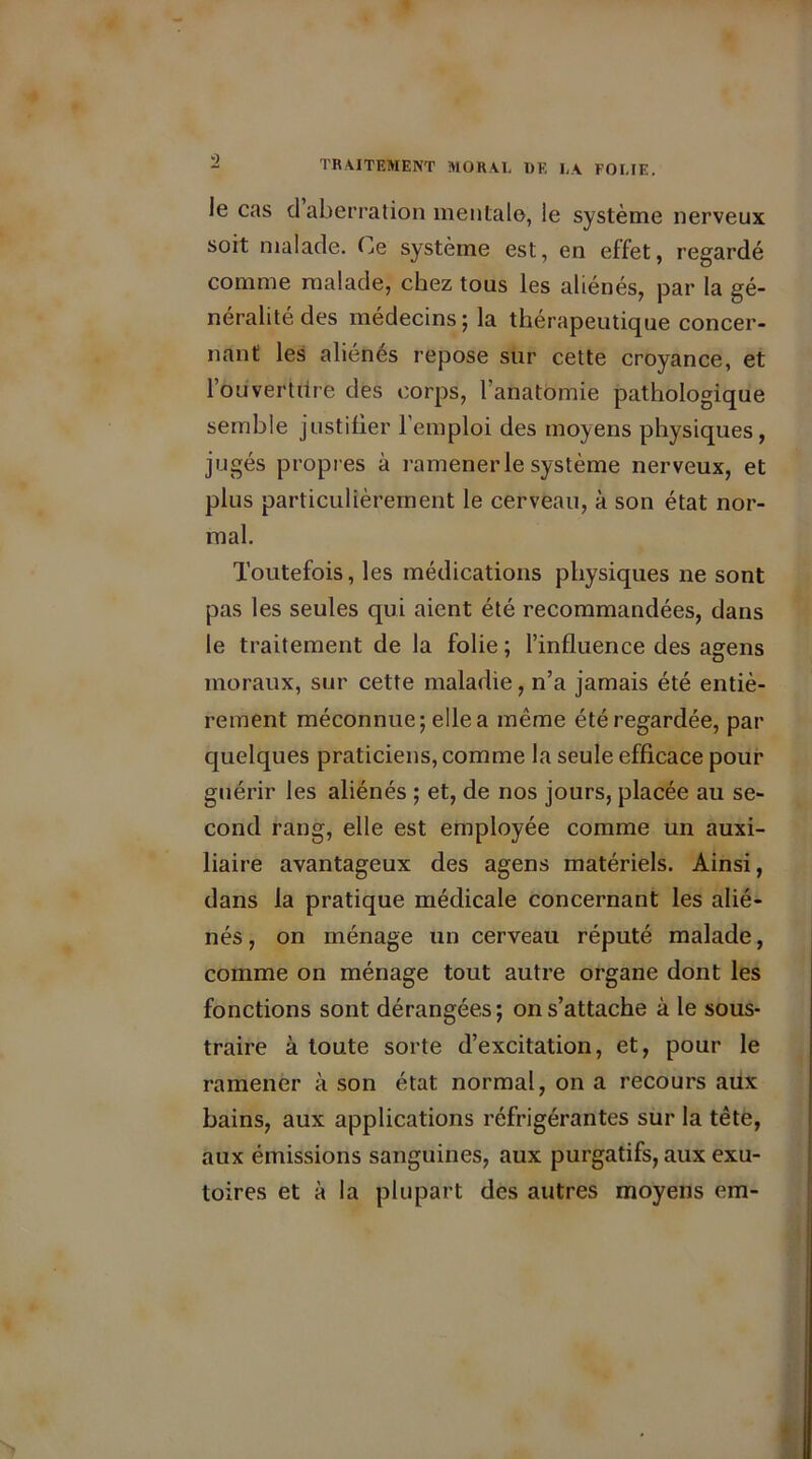 le cas d aberration mentale, le système nerveux soit malade, (je système est, en effet, regardé comme malade, chez tous les aliénés, par la gé- néralité des médecins; la thérapeutique concer- nant les aliénés repose sur cette croyance, et l’ouverture des corps, l’anatomie pathologique semble justifier 1 emploi des moyens physiques, jugés propres à ramener le système nerveux, et plus particulièrement le cerveau, à son état nor- mal. Toutefois, les médications physiques ne sont pas les seules qui aient été recommandées, dans le traitement de la folie ; l’influence des agens moraux, sur cette maladie, n’a jamais été entiè- rement méconnue; elle a même été regardée, par quelques praticiens, comme la seule efficace pour guérir les aliénés ; et, de nos jours, placée au se- cond rang, elle est employée comme un auxi- liaire avantageux des agens matériels. Ainsi, dans la pratique médicale concernant les alié- nés , on ménage un cerveau réputé malade, comme on ménage tout autre organe dont les fonctions sont dérangées; on s’attache à le sous- traire à toute sorte d’excitation, et, pour le ramener à son état normal, on a recours aux bains, aux applications réfrigérantes sur la tête, aux émissions sanguines, aux purgatifs, aux exu- toires et à la plupart des autres moyens em-