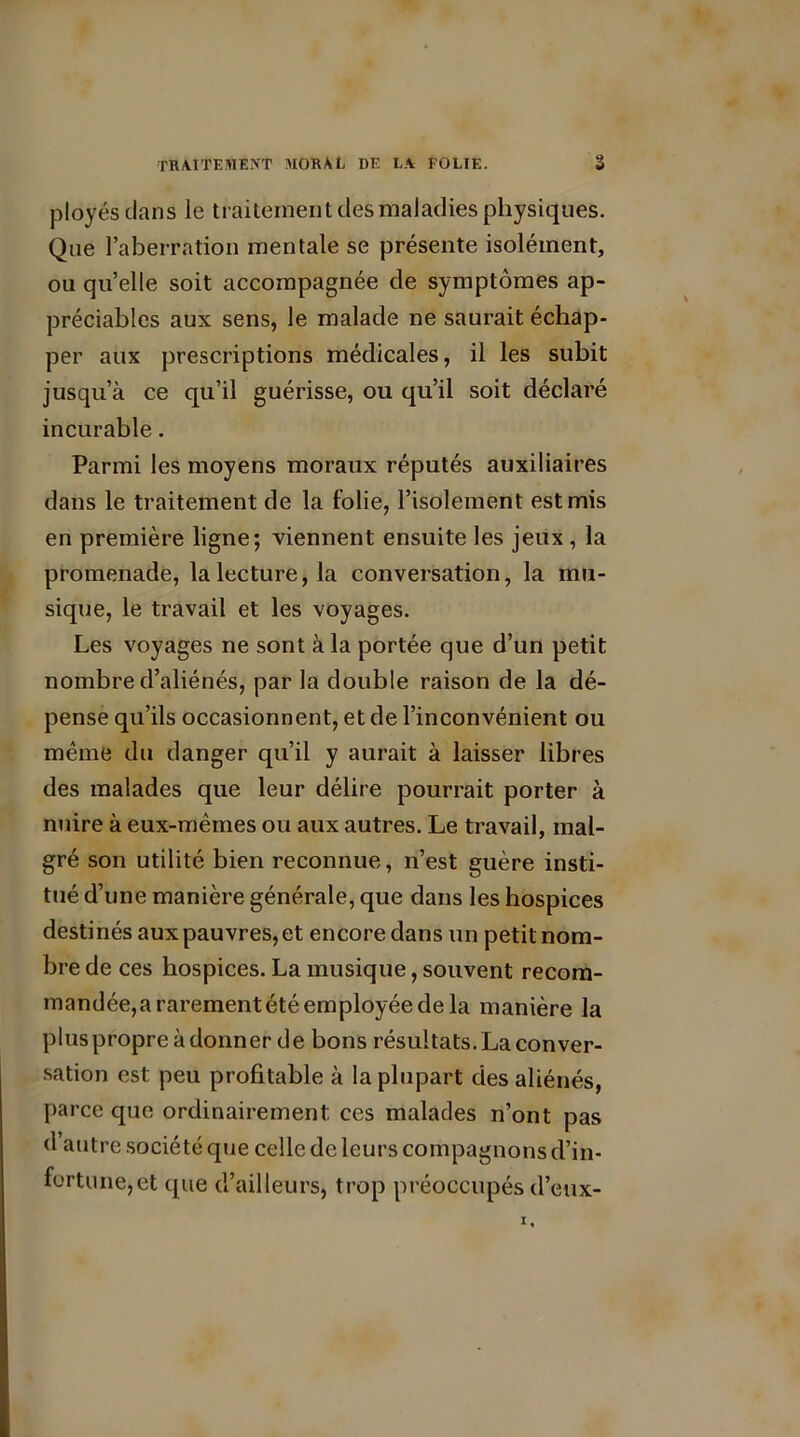 ployés dans le traitement des maladies physiques. Que l’aberration mentale se présente isolément, ou quelle soit accompagnée de symptômes ap- préciables aux sens, le malade ne saurait échap- per aux prescriptions médicales, il les subit jusqu’à ce qu’il guérisse, ou qu’il soit déclaré incurable. Parmi les moyens moraux réputés auxiliaires dans le traitement de la folie, l’isolement est mis en première ligne; viennent ensuite les jeux , la promenade, la lecture, la conversation, la mu- sique, le travail et les voyages. Les voyages ne sont à la portée que d’un petit nombre d’aliénés, par la double raison de la dé- pense qu’ils occasionnent, et de l’inconvénient ou même du danger qu’il y aurait à laisser libres des malades que leur délire pourrait porter à nuire à eux-mêmes ou aux autres. Le travail, mal- gré son utilité bien reconnue, n’est guère insti- tué d’une manière générale, que dans les hospices destinés aux pauvres, et encore dans un petit nom- bre de ces hospices. La musique, souvent recom- mandée, a rarement été employée de la manière la pluspropre adonner de bons résultats. La conver- sation est peu profitable à la plupart des aliénés, parce que ordinairement ces malades n’ont pas d’autre société que celle de leurs compagnons d’in- fortune, et que d’ailleurs, trop préoccupés d’eux-