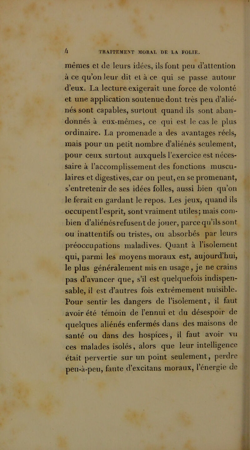 mêmes et de leurs idées, ils font peu d’attention à ce qu’on leur dit et à ce qui se passe autour d’eux. La lecture exigerait une force de volonté et une application soutenue dont très peu d’alié- nés sont capables, surtout quand ils sont aban- donnés à eux-mêmes, ce qui est le cas le plus ordinaire. La promenade a des avantages réels, mais pour un petit nombre d’aliénés seulement, pour ceux surtout auxquels l’exercice est néces- saire à l’accomplissement des fonctions muscu- laires et digestives,car on peut, en se promenant, s’entretenir de ses idées folles, aussi bien qu’on le ferait en gardant le repos. Les jeux, quand ils occupent l’esprit, sont vraiment utiles; mais com- bien d’aliénés refusent de jouer, parce qu’ils sont ou inattentifs ou tristes, ou absorbés par leurs préoccupations maladives. Quant à l’isolement qui, parmi les moyens moraux est, aujourd’hui, le plus généralement mis en usage , je ne crains pas d’avancer que, s’il est quelquefois indispen- sable, il est d’autres fois extrêmement nuisible. Pour sentir les dangers de l’isolement, il faut avoir été témoin de l’ennui et du désespoir de quelques aliénés enfermés dans des maisons de santé ou dans des hospices, il faut avoir vu ces malades isolés, alors que leur intelligence était pervertie sur un point seulement, perdre peu-à-peu, faute d’excitans moraux, l’énergie de