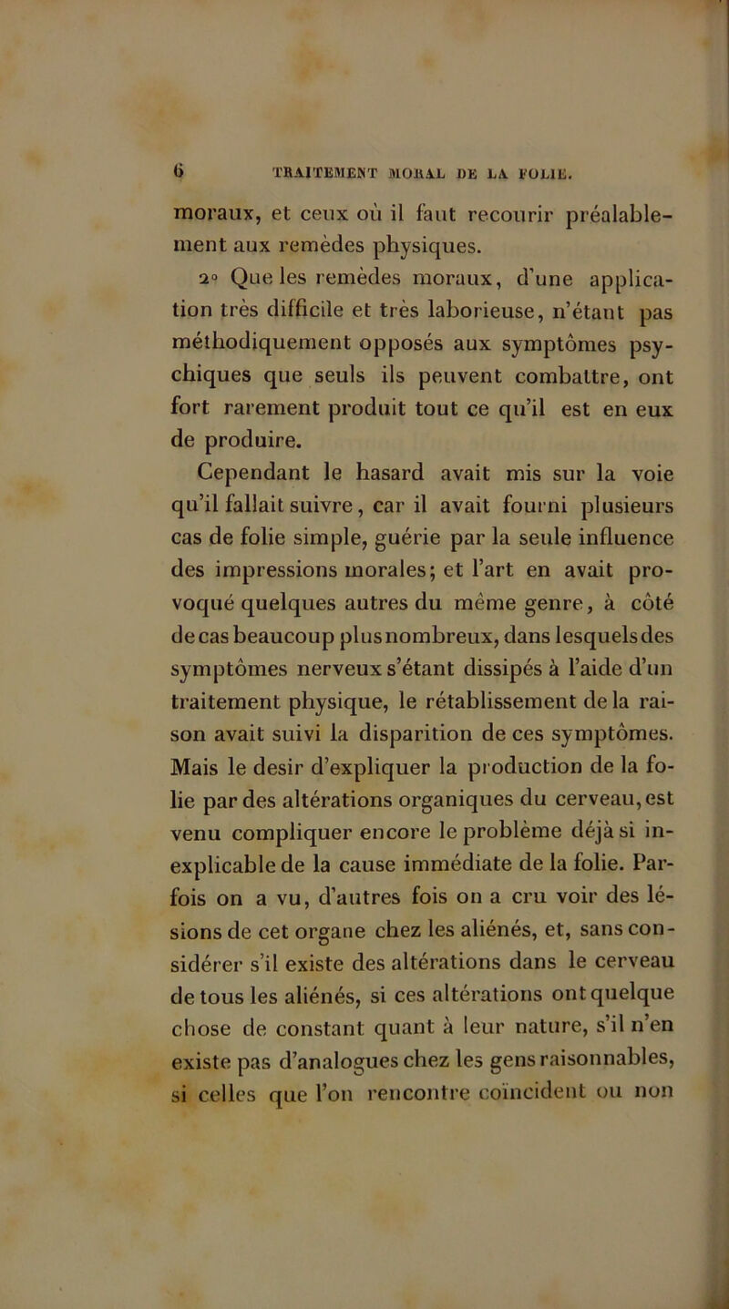 moraux, et ceux où il faut recourir préalable- ment aux remèdes physiques. 20 Que les remèdes moraux, d’une applica- tion très difficile et très laborieuse, n’étant pas méthodiquement opposés aux symptômes psy- chiques que seuls ils peuvent combattre, ont fort rarement produit tout ce qu’il est en eux de produire. Cependant le hasard avait mis sur la voie qu’il fallait suivre, car il avait fourni plusieurs cas de folie simple, guérie par la seule influence des impressions morales; et l’art en avait pro- voqué quelques autres du même genre, à côté decasbeaucoup plusnombreux, dans lesquelsdes symptômes nerveux s’étant dissipés à l’aide d’un traitement physique, le rétablissement de la rai- son avait suivi la disparition de ces symptômes. Mais le désir d’expliquer la production de la fo- lie par des altérations organiques du cerveau, est venu compliquer encore le problème déjà si in- explicable de la cause immédiate de la folie. Par- fois on a vu, d’autres fois on a cru voir des lé- sions de cet organe chez les aliénés, et, sans con- sidérer s’il existe des altérations dans le cerveau de tous les aliénés, si ces altérations ont quelque chose de constant quant à leur nature, s’il n’en existe pas d’analogues chez les gens raisonnables, si celles que l’on rencontre coïncident ou non