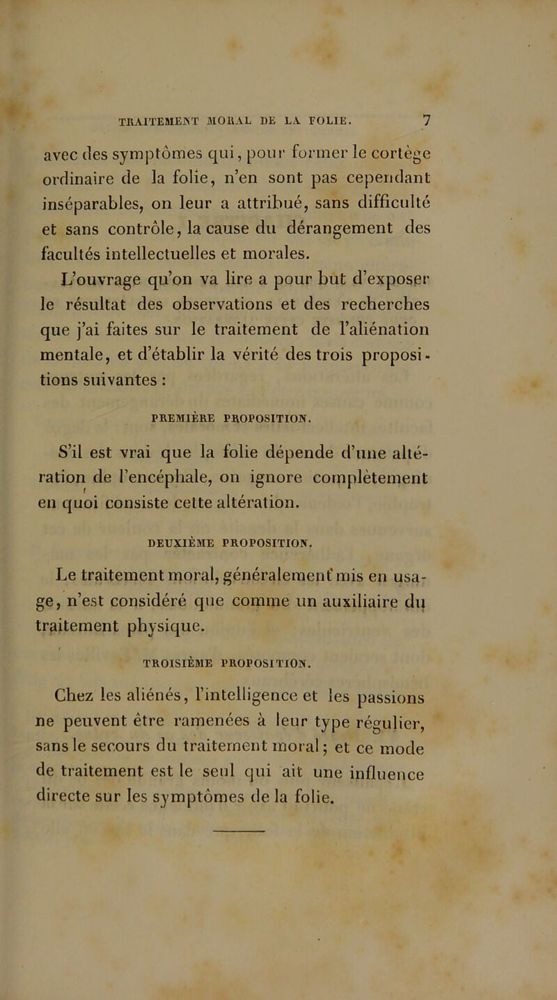 avec des symptômes qui, pour former le cortège ordinaire de la folie, n’en sont pas cependant inséparables, on leur a attribué, sans difficulté et sans contrôle, la cause du dérangement des facultés intellectuelles et morales. L’ouvrage qu’on va lire a pour but d’exposer le résultat des observations et des recherches que j’ai faites sur le traitement de l’aliénation mentale, et d’établir la vérité des trois proposi- tions suivantes : PREMIÈRE PROPOSITION. S’il est vrai que la folie dépende d’une alté- ration de l’encéphale, on ignore complètement en quoi consiste celte altération. DEUXIÈME PROPOSITION. Le traitement moral, généralement’ mis en usa- ge, n’est considéré que comme un auxiliaire du traitement physique. TROISIÈME PROPOSITION. Chez les aliénés, l’intelligence et les passions ne peuvent être ramenées à leur type régulier, sans le secours du traitement moral ; et ce mode de traitement est le seul qui ait une influence directe sur les symptômes de la folie.