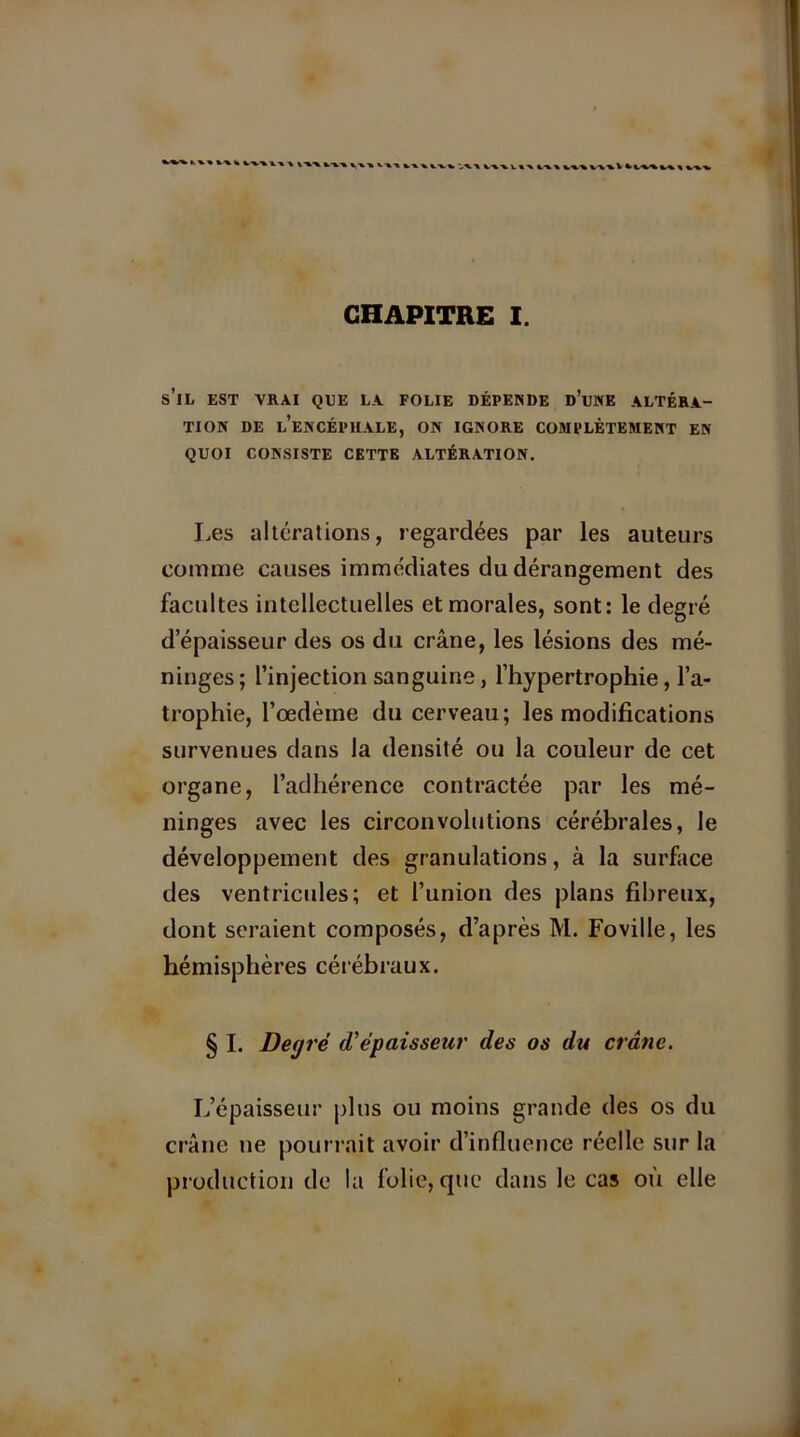 VV't ' v-vx v-fc-* vw V\1 CHAPITRE I. s’il est vrai que la folie dépende d’une altéra- tion DE l’encéphale, ON IGNORE COMPLÈTEMENT EN QUOI CONSISTE CETTE ALTÉRATION. Les altérations, regardées par les auteurs comme causes immédiates du dérangement des facultés intellectuelles et morales, sont: le degré d’épaisseur des os du crâne, les lésions des mé- ninges ; l’injection sanguine, l’hypertrophie, l’a- trophie, l’œdèine du cerveau; les modifications survenues dans la densité ou la couleur de cet organe, l’adhérence contractée par les mé- ninges avec les circonvolutions cérébrales, le développement des granulations, à la surface des ventricules; et l’union des plans fibreux, dont seraient composés, d’après M. Foville, les hémisphères cérébraux. §1. Degré d'épaisseur des os du crâne. L’épaisseur plus ou moins grande des os du crâne ne pourrait avoir d’influence réelle sur la production de la folie, que dans le cas où elle
