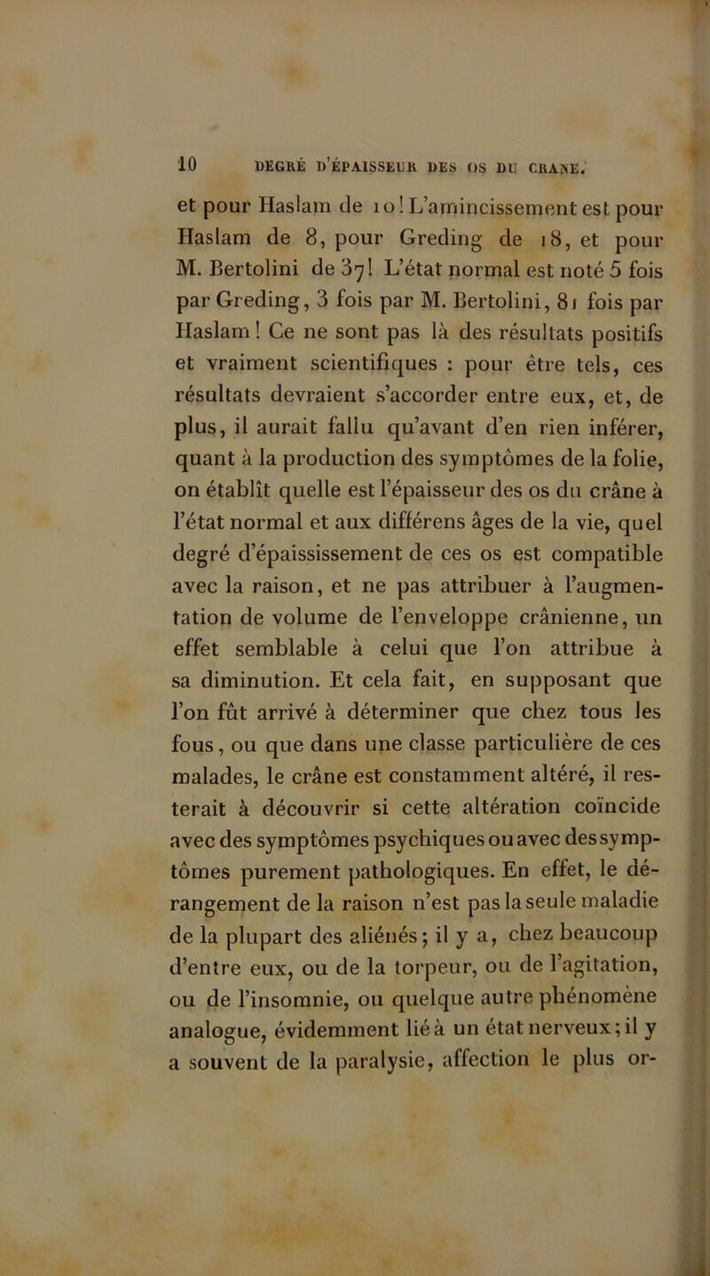 et pour Haslam de 10! L’amincissement est pour Haslam de 8, pour Greding de 18, et pour M. Bertolini de 87! L’état normal est noté 5 fois par Greding, 3 fois par M. Bertolini, 81 fois par Haslam ! Ce ne sont pas là des résultats positifs et vraiment scientifiques : pour être tels, ces résultats devraient s’accorder entre eux, et, de plus, il aurait fallu qu’avant d’en rien inférer, quant à la production des symptômes de la folie, on établît quelle est l’épaisseur des os du crâne à l’état normal et aux différens âges de la vie, quel degré d’épaississement de ces os est compatible avec la raison, et ne pas attribuer à l’augmen- tation de volume de l’enveloppe crânienne, un effet semblable à celui que l’on attribue à sa diminution. Et cela fait, en supposant que l’on fût arrivé à déterminer que chez tous les fous, ou que dans une classe particulière de ces malades, le crâne est constamment altéré, il res- terait à découvrir si cette altération coïncide avec des symptômes psychiques ou avec dessymp- tômes purement pathologiques. En effet, le dé- rangement de la raison n’est pas la seule maladie de la plupart des aliénés; il y a, chez beaucoup d’entre eux, ou de la torpeur, ou de l’agitation, ou de l’insomnie, ou quelque autre phénomène analogue, évidemment lié à un état nerveux; il y a souvent de la paralysie, affection le plus or-