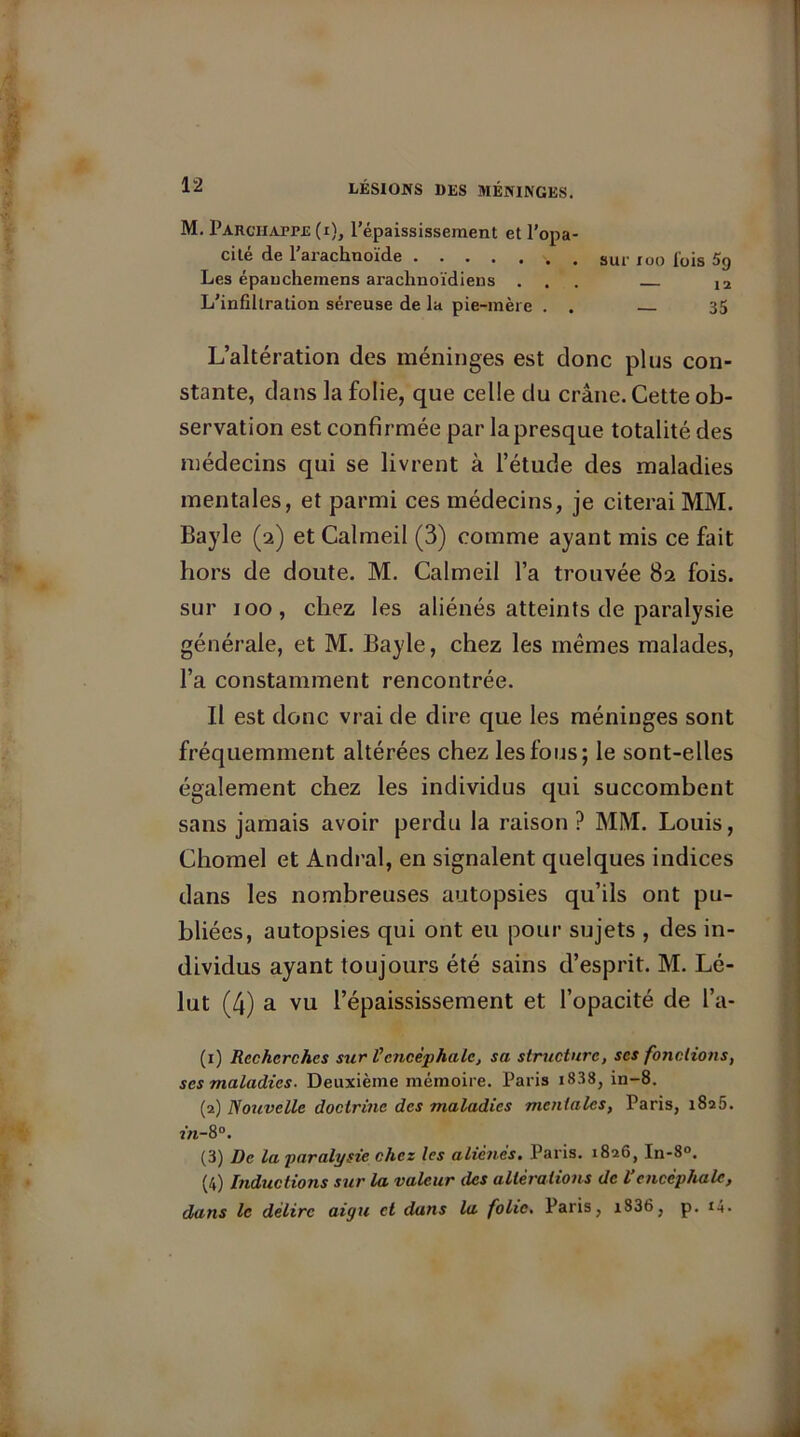 M. Parchappe(x), l’épaississement et l’opa- cité de l’arachnoïde . sur ruo fois 5g Les épauchemens arachnoïdiens ... 12 L’infiltration séreuse de la pie-mère . . 35 L’altération des méninges est donc plus con- stante, dans la folie, que celle du crâne. Cette ob- servation est confirmée par la presque totalité des médecins qui se livrent à l’étude des maladies mentales, et parmi ces médecins, je citerai MM. Bayle (2) et Calmeil (3) comme ayant mis ce fait hors de doute. M. Calmeil l’a trouvée 82 fois, sur 100, chez les aliénés atteints de paralysie générale, et M. Bayle, chez les mêmes malades, l’a constamment rencontrée. Il est donc vrai de dire que les méninges sont fréquemment altérées chez lesfous; le sont-elles également chez les individus qui succombent sans jamais avoir perdu la raison ? MM. Louis, Chomel et Andral, en signalent quelques indices dans les nombreuses autopsies qu’ils ont pu- bliées, autopsies qui ont eu pour sujets , des in- dividus ayant toujours été sains d’esprit. M. Lé- lut (4) a vu l’épaississement et l’opacité de l’a- (1) Recherches sur Vencéphale, sa structure, scs fondions, scs maladies. Deuxième mémoire. Paris i838, in-8. (2) Nouvelle doctrine des maladies mentales, Paris, 1825. 2/1-8°. (3) De la paralysie chez les alic?iés. Paris. 1826, In-8°. (4) Inductions sur la valeur des altérations de Vencéphale, dans le délire aigu et duns la folie. Paris, i836, p. t4.