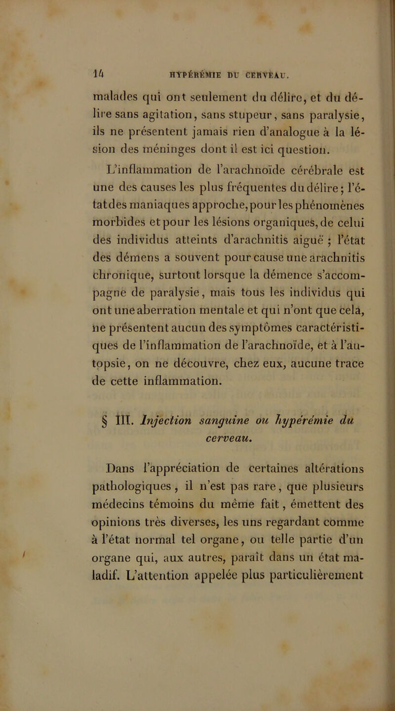 malades qui ont seulement du délire, et du dé- lire sans agitation, sans stupeur, sans paralysie, ils ne présentent jamais rien d’analogue à la lé- sion des méninges dont il est ici question. L’inflammation de l’arachnoïde cérébrale est une des causes les plus fréquentes du délire; Fê- tât dès maniaques approche, pour les phénomènes morbides et pour les lésions organiques, de celui des individus atteints d’arachnitis aiguë ; l’état des démens a souvent pour cause une arachnitis chronique, surtout lorsque la démence s’accom- pagne de paralysie, mais tous les individus qui ont une aberration mentale et qui n’ont que cela, ne présentent aucun des symptômes caractéristi- ques de l’inflammation de l’arachnoïde, et à l’au- topsie, on ne découvre, chez eux, aucune trace de cette inflammation. § III. Injection sanguine ou hyperémie du cerveau. Dans l’appréciation de certaines altérations pathologiques , il n’est pas rare, que plusieurs médecins témoins du même fait, émettent des opinions très diverses, les uns regardant comme à l’état normal tel organe, ou telle partie d’un organe qui, aux autres, parait dans un état ma- ladif. L’attention appelée plus particulièrement