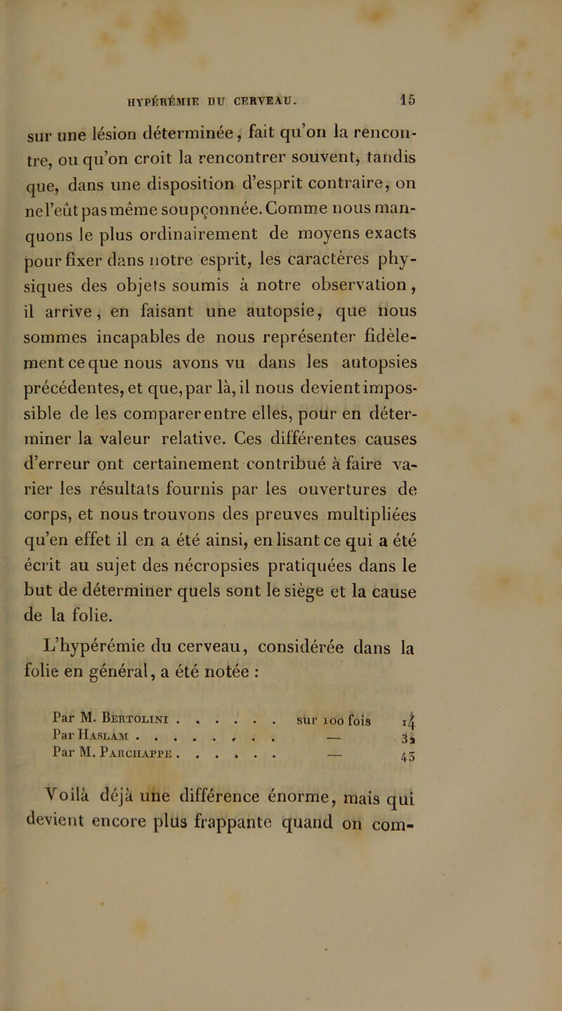 sur «ne lésion déterminée, fait qu’on la rencon- tre, ou qu’on croit la rencontrer souvent, tandis que, dans une disposition d’esprit contraire, on nel’eût pas même soupçonnée. Comme nous man- quons le plus ordinairement de moyens exacts pour fixer dans notre esprit, les caractères phy- siques des objets soumis à notre observation , il arrive, en faisant une autopsie, que nous sommes incapables de nous représenter fidèle- ment ce que nous avons vu dans les autopsies précédentes, et que, par là, il nous devient impos- sible de les comparer entre elles, pour en déter- miner la valeur relative. Ces différentes causes d’erreur ont certainement contribué à faire va- rier les résultats fournis par les ouvertures de corps, et nous trouvons des preuves multipliées qu’en effet il en a été ainsi, en lisant ce qui a été écrit au sujet des nécropsies pratiquées dans le but de déterminer quels sont le siège et la cause de la folie. L’hypérémie du cerveau, considérée dans la folie en général, a été notée : Par M. Bertolini sur 100 fois Par Haslam — Par M. Paiichafjpe — Voilà déjà une différence énorme, mais qui devient encore plus frappante quand on com- 4 3a 45