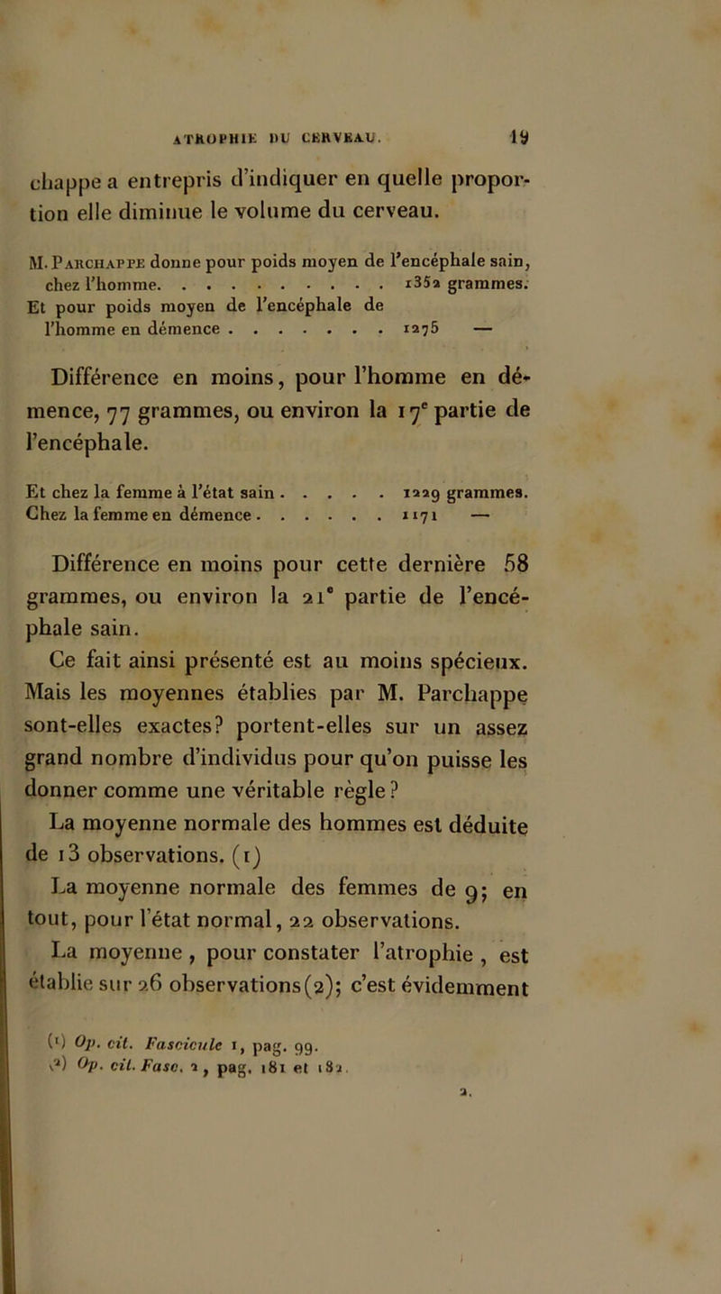 chappe a entrepris d’indiquer en quelle propor- tion elle diminue le volume du cerveau. M.Parchappe donne pour poids moyen de l’encéphale sain, chez l’homme i35a grammes. Et pour poids moyen de l’encéphale de l’homme en démence 1275 — Différence en moins, pour l’homme en dé- mence, 77 grammes, ou environ la 17e partie de l’encéphale. Et chez la femme à l’état sain 122g grammes. Chez la femme en démence 1171 — Différence en moins pour cette dernière 58 grammes, ou environ la 21e partie de l’encé- phale sain. Ce fait ainsi présenté est au moins spécieux. Mais les moyennes établies par M. Parchappe sont-elles exactes? portent-elles sur un assez grand nombre d’individus pour qu’on puisse les donner comme une véritable règle ? La moyenne normale des hommes est déduite de i3 observations. (1) La moyenne normale des femmes de 9; en tout, pour l’état normal, 22 observations. La moyenne , pour constater l’atrophie , est établie sur 26 observations(2); c’est évidemment (l) Op. cit. Fascicule i, pag. 99. \2) Op. cil. Fasc. 2, pag. 181 et i8j.