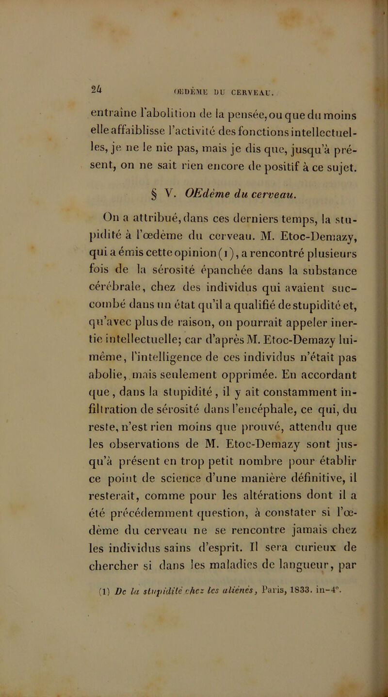OEDEME UU CERVEAU. entraîne 1 abolition de la pensée, ou que du moins elle affaiblisse l’activité des fonctions intellectuel- les, je ne le nie pas, mais je dis que, jusqu’à pré- sent, on ne sait rien encore de positif à ce sujet. § V. OEdème du cerveau. On a attribué, dans ces derniers temps, la stu- pidité à l’œdème du cerveau. M. Etoc-Demazy, qui a émis cette opinion ( i ), a rencontré plusieurs fois de la sérosité épanchée dans la substance cérébrale, chez des individus qui avaient suc- combé dans un état qu’il a qualifié de stupidité et, qu’avec plus de raison, on pourrait appeler iner- tie intellectuelle; car d’après M. Etoc-Demazy lui- même, l'intelligence de ces individus n’était pas abolie, mais seulement opprimée. En accordant que, dans la stupidité, il y ait constamment in- filtration de sérosité dans l’encéphale, ce qui, du reste, n’est rien moins que prouvé, attendu que les observations de M. Etoc-Demazy sont jus- qu’à présent en trop petit nombre pour établir ce point de science d’une manière définitive, il resterait, comme pour les altérations dont il a été précédemment question, à constater si l’œ- dème du cerveau ne se rencontre jamais chez les individus sains d’esprit. Il sera curieux de chercher si dans les maladies de langueur, par (1) De La sLajildilc c/ic: les aliènes, Paris, 1833. in—T.