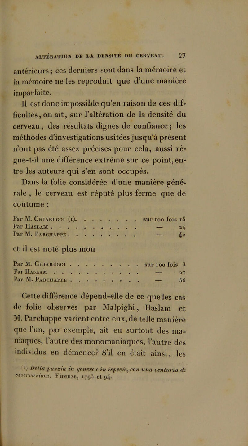 antérieurs; ces derniers sont dans la mémoire et la mémoire ne les reproduit que d’une manière imparfaite. Il est donc impossible qu’en raison de ces dif- ficultés, on ait, sur l’altération de la densité du cerveau, des résultats dignes de confiance ; les méthodes d’investigations usitées jusqu’à présent n’ont pas été assez précises pour cela, aussi rè- gne-t-il une différence extrême sur ce point, en- tre les auteurs qui s’en sont occupés. Dans la folie considérée d’une manière géné- rale , le cerveau est réputé plus ferme que de coutume : Par M. Chiaruggi (i). . . Par Haslam Par M. Parchappe .... et il est noté plus mou Par M. Chiaruggi . . . . Par Haslam Par M. Parchappe . . . . sur ioo fois i5 — 24 ~ 4a sur 100 fois 3 21 56 Cette différence dépend-elle de ce que les cas de folie observés par Malpighi, Haslam et M. Parchappe varient entre eux, de telle manière que l’un, par exemple, ait eu surtout des ma- niaques, l’autre des monomaniaques, l’autre des individus en démence? S’il en était ainsi, les 0 Or lia pazzia, in ycncrc c in isjiecic, con una ccniuria di osscrvaztoni. Fiicnze, 1793 el o4-