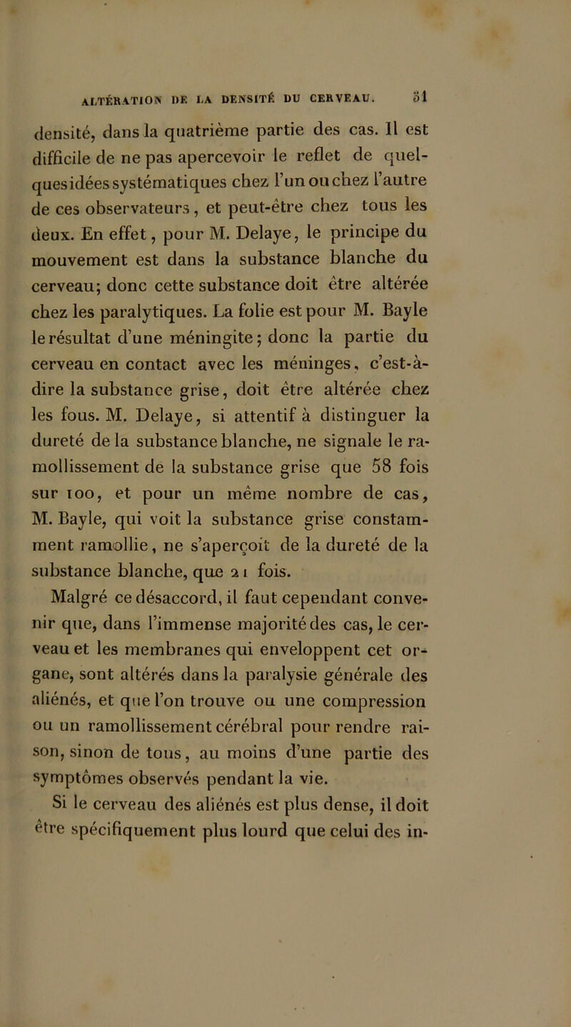 densité, dans la quatrième partie des cas. Il est difficile de ne pas apercevoir le reflet de quel- quesidées systématiques chez l’un ou chez l’autre de ces observateurs, et peut-être chez tous les deux. En effet, pour M. Délayé, le principe du mouvement est dans la substance blanche du cerveau; donc cette substance doit être altérée chez les paralytiques. La folie est pour M. Bayle le résultat d’une méningite; donc la partie du cerveau en contact avec les méninges, c’est-à- dire la substance grise, doit être altérée chez les fous. M. Délayé, si attentif à distinguer la dureté de la substance blanche, ne signale le ra- mollissement de la substance grise que 58 fois sur ioo, et pour un même nombre de cas, M. Bayle, qui voit la substance grise constam- ment ramollie, ne s’aperçoit de la dureté de la substance blanche, que 21 fois. Malgré ce désaccord, il faut cependant conve- nir que, dans l’immense majorité des cas, le cer- veau et les membranes qui enveloppent cet or- gane, sont altérés dans la paralysie générale des aliénés, et que l’on trouve ou une compression ou un ramollissement cérébral pour rendre rai- son, sinon de tous, au moins d’une partie des symptômes observés pendant la vie. Si le cerveau des aliénés est plus dense, il doit être spécifiquement plus lourd que celui des in-